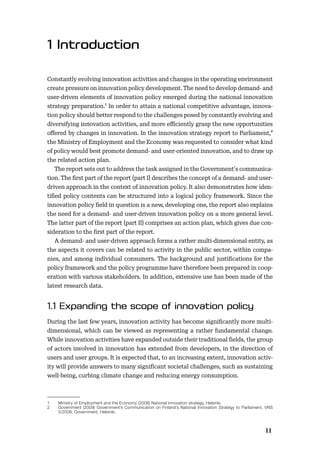 11
Constantly evolving innovation activities and changes in the operating environment
create pressure on innovation policy development. The need to develop demand- and
user-driven elements of innovation policy emerged during the national innovation
strategy preparation.1 In order to attain a national competitive advantage, innova-
tion policy should better respond to the challenges posed by constantly evolving and
diversifying innovation activities, and more eﬃciently grasp the new opportunities
oﬀered by changes in innovation. In the innovation strategy report to Parliament,2
the Ministry of Employment and the Economy was requested to consider what kind
of policy would best promote demand- and user-oriented innovation, and to draw up
the related action plan.
The report sets out to address the task assigned in the Government’s communica-
tion. The ﬁrst part of the report (part I) describes the concept of a demand- and user-
driven approach in the context of innovation policy. It also demonstrates how iden-
tiﬁed policy contents can be structured into a logical policy framework. Since the
innovation policy ﬁeld in question is a new, developing one, the report also explains
the need for a demand- and user-driven innovation policy on a more general level.
The latter part of the report (part II) comprises an action plan, which gives due con-
sideration to the ﬁrst part of the report.
A demand- and user-driven approach forms a rather multi-dimensional entity, as
the aspects it covers can be related to activity in the public sector, within compa-
nies, and among individual consumers. The background and justiﬁcations for the
policy framework and the policy programme have therefore been prepared in coop-
eration with various stakeholders. In addition, extensive use has been made of the
latest research data.
During the last few years, innovation activity has become signiﬁcantly more multi-
dimensional, which can be viewed as representing a rather fundamental change.
While innovation activities have expanded outside their traditional ﬁelds, the group
of actors involved in innovation has extended from developers, in the direction of
users and user groups. It is expected that, to an increasing extent, innovation activ-
ity will provide answers to many signiﬁcant societal challenges, such as sustaining
well-being, curbing climate change and reducing energy consumption.
1 Ministry of Employment and the Economy (2008) National innovation strategy, Helsinki.
2 Government (2009) Government’s Communication on Finland’s National Innovation Strategy to Parliament, VNS
5/2008, Government, Helsinki.
 