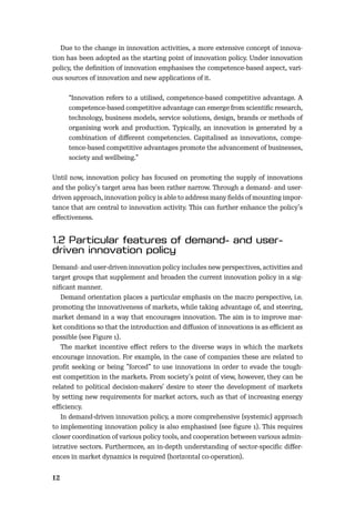 12
Due to the change in innovation activities, a more extensive concept of innova-
tion has been adopted as the starting point of innovation policy. Under innovation
policy, the deﬁnition of innovation emphasises the competence-based aspect, vari-
ous sources of innovation and new applications of it.
“Innovation refers to a utilised, competence-based competitive advantage. A
competence-based competitive advantage can emerge from scientiﬁc research,
technology, business models, service solutions, design, brands or methods of
organising work and production. Typically, an innovation is generated by a
combination of diﬀerent competencies. Capitalised as innovations, compe-
tence-based competitive advantages promote the advancement of businesses,
society and wellbeing.”
Until now, innovation policy has focused on promoting the supply of innovations
and the policy’s target area has been rather narrow. Through a demand- and user-
driven approach, innovation policy is able to address many ﬁelds of mounting impor-
tance that are central to innovation activity. This can further enhance the policy’s
eﬀectiveness.
Demand- and user-driven innovation policy includes new perspectives, activities and
target groups that supplement and broaden the current innovation policy in a sig-
niﬁcant manner.
Demand orientation places a particular emphasis on the macro perspective, i.e.
promoting the innovativeness of markets, while taking advantage of, and steering,
market demand in a way that encourages innovation. The aim is to improve mar-
ket conditions so that the introduction and diﬀusion of innovations is as eﬃcient as
possible (see Figure 1).
The market incentive eﬀect refers to the diverse ways in which the markets
encourage innovation. For example, in the case of companies these are related to
proﬁt seeking or being ”forced” to use innovations in order to evade the tough-
est competition in the markets. From society’s point of view, however, they can be
related to political decision-makers’ desire to steer the development of markets
by setting new requirements for market actors, such as that of increasing energy
eﬃciency.
In demand-driven innovation policy, a more comprehensive (systemic) approach
to implementing innovation policy is also emphasised (see ﬁgure 1). This requires
closer coordination of various policy tools, and cooperation between various admin-
istrative sectors. Furthermore, an in-depth understanding of sector-speciﬁc diﬀer-
ences in market dynamics is required (horizontal co-operation).
 