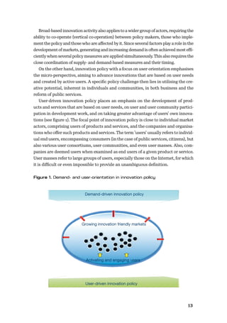 1213
Broad-based innovation activity also applies to a wider group of actors, requiring the
ability to co-operate (vertical co-operation) between policy makers, those who imple-
ment the policy and those who are aﬀected by it. Since several factors play a role in the
development of markets, generating and increasing demand is often achieved most eﬃ-
ciently when several policy measures are applied simultaneously. This also requires the
close coordination of supply- and demand-based measures and their timing.
On the other hand, innovation policy with a focus on user-orientation emphasises
the micro-perspective, aiming to advance innovations that are based on user needs
and created by active users. A speciﬁc policy challenge then lies in utilising the cre-
ative potential, inherent in individuals and communities, in both business and the
reform of public services.
User-driven innovation policy places an emphasis on the development of prod-
ucts and services that are based on user needs, on user and user community partici-
pation in development work, and on taking greater advantage of users’ own innova-
tions (see ﬁgure 1). The focal point of innovation policy is close to individual market
actors, comprising users of products and services, and the companies and organisa-
tions who oﬀer such products and services. The term ’users’ usually refers to individ-
ual end users, encompassing consumers (in the case of public services, citizens), but
also various user consortiums, user communities, and even user masses. Also, com-
panies are deemed users when examined as end users of a given product or service.
User masses refer to large groups of users, especially those on the Internet, for which
it is diﬃcult or even impossible to provide an unambiguous deﬁnition.
Demand-driven innovation policy
User-driven innovation policy
Growing innovation friendly markets
Activating and engaging users
 
