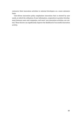 1415
outsource their innovation activities to external developers on a more extensive
basis.
User-driven innovation policy emphasises innovation that is steered by user
needs, in which the utilisation of user information, cooperation in product develop-
ment between users and companies, and users’ own innovation activities, are cen-
tral. These factors can signiﬁcantly improve the likelihood of successful innovation
activity.
 