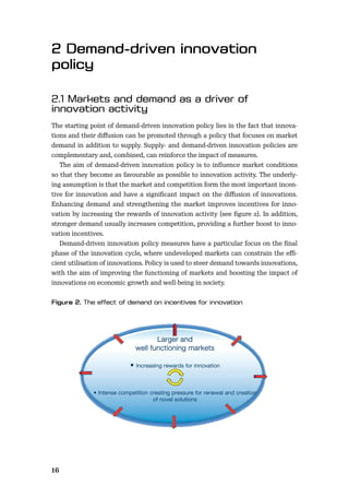 16
The starting point of demand-driven innovation policy lies in the fact that innova-
tions and their diﬀusion can be promoted through a policy that focuses on market
demand in addition to supply. Supply- and demand-driven innovation policies are
complementary and, combined, can reinforce the impact of measures.
The aim of demand-driven innovation policy is to inﬂuence market conditions
so that they become as favourable as possible to innovation activity. The underly-
ing assumption is that the market and competition form the most important incen-
tive for innovation and have a signiﬁcant impact on the diﬀusion of innovations.
Enhancing demand and strengthening the market improves incentives for inno-
vation by increasing the rewards of innovation activity (see ﬁgure 2). In addition,
stronger demand usually increases competition, providing a further boost to inno-
vation incentives.
Demand-driven innovation policy measures have a particular focus on the ﬁnal
phase of the innovation cycle, where undeveloped markets can constrain the eﬃ-
cient utilisation of innovations. Policy is used to steer demand towards innovations,
with the aim of improving the functioning of markets and boosting the impact of
innovations on economic growth and well-being in society.
Larger and
well functioning markets
• Increasing rewards for innovation
• Intense competition creating pressure for renewal and creation
of novel solutions
 