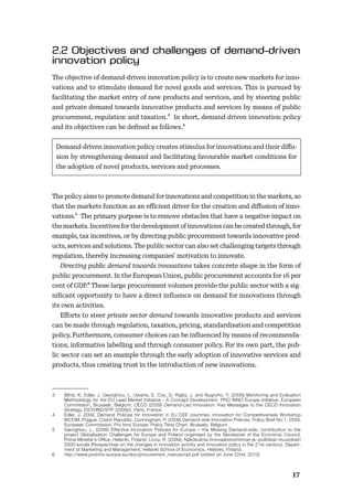 1617
The objective of demand-driven innovation policy is to create new markets for inno-
vations and to stimulate demand for novel goods and services. This is pursued by
facilitating the market entry of new products and services, and by steering public
and private demand towards innovative products and services by means of public
procurement, regulation and taxation.3 In short, demand-driven innovation policy
and its objectives can be deﬁned as follows.4
Demand-driven innovation policy creates stimulus for innovations and their diﬀu-
sion by strengthening demand and facilitating favourable market conditions for
the adoption of novel products, services and processes.
The policy aims to promote demand for innovations and competition in the markets, so
that the markets function as an eﬃcient driver for the creation and diﬀusion of inno-
vations.5 The primary purpose is to remove obstacles that have a negative impact on
the markets. Incentives for the development of innovations can be created through, for
example, tax incentives, or by directing public procurement towards innovative prod-
ucts, services and solutions. The public sector can also set challenging targets through
regulation, thereby increasing companies’ motivation to innovate.
Directing public demand towards innovations takes concrete shape in the form of
public procurement. In the European Union, public procurement accounts for 16 per
cent of GDP.6 These large procurement volumes provide the public sector with a sig-
niﬁcant opportunity to have a direct inﬂuence on demand for innovations through
its own activities.
Eﬀorts to steer private sector demand towards innovative products and services
can be made through regulation, taxation, pricing, standardisation and competition
policy. Furthermore, consumer choices can be inﬂuenced by means of recommenda-
tions, informative labelling and through consumer policy. For its own part, the pub-
lic sector can set an example through the early adoption of innovative services and
products, thus creating trust in the introduction of new innovations.
3 Blind, K, Edler, J, Georghiou, L. Uwarra, E. Cox, D. Rigby, J. and Nugroho, Y. (2009) Monitoring and Evaluation
Methodology for the EU Lead Market Initiative - A Concept Development, PRO INNO Europe initiative, European
Commission, Brussels, Belgium; OECD (2009) Demand-Led Innovation: Key Messages to the OECD Innovation
Strategy, DSTI/IND/STP (2009)3, Paris, France.
4 Edler, J. 2009, Demand Policies for Innovation in EU CEE countries, Innovation for Competitiveness Workshop
INCOM, Prague, Czech Republic; Cunningham, P. (2009) Demand-side Innovation Policies, Policy Brief No:1, 2009,
European Commission, Pro Inno Europe, Policy Tend Chart, Brussels, Belgium.
5 Georghiou, L. (2006) Effective Innovation Policies for Europe – the Missing Demand-side, contribution to the
project Globalisation Challenges for Europe and Finland organised by the Secretariat of the Economic Council,
Prime Minister’s Office, Helsinki, Finland; Lovio, R. (2009), Näkökulmia innovaatiotoiminnan ja –politiikan muutoksiin
2000-luvulla (Perspectives on the changes in innovation activity and innovation policy in the 21st century), Depart-
ment of Marketing and Management, Helsinki School of Economics, Helsinki, Finland.
6 http://www.proinno-europe.eu/doc/procurement_manuscript.pdf (visited on June 22nd, 2010)
 