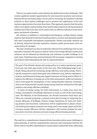 18
There is an urgent need to seek solutions for global and societal challenges. This
creates signiﬁcant market opportunities for new innovative products and services.
Demand-driven innovation policy can be used to encourage the markets to develop
solutions to these global challenges and to promote the exploitation of the new
business opportunities that arise from them. This approach requires that the policy
reﬂect an in-depth understanding of the desired improvements in the functioning of
markets and of the tools that can be used to have an eﬀective inﬂuence on the emer-
gence and growth of markets.
For instance, in addition to technological development, curbing climate change
requires that demand be directed towards products, services and operating models
that meet sustainable development requirements. Private and public demand can
be directly inﬂuenced through regulation, taxation, public procurement and con-
sumer policy, for example.
The type of demand can also be indirectly inﬂuenced by reinforcing trust in new
innovative solutions. For instance, citizens’ trust in new energy eﬃcient construction
solutions can be bolstered by introducing such solutions in public buildings at an
early stage. Simultaneously, growing demand will encourage companies to develop
innovations while diminishing the risk of commercial failure.
The goal of the Finnish climate and energy policy is to reduce greenhouse gases
by 80 per cent, from 1990 levels, by the year 2050. This challenging target is pri-
marily being pursued by increasing energy eﬃciency and saving energy. Sector-
speciﬁc measures to reach these goals were deﬁned in 2009. Stricter regulations,
taxation and ﬁnancial steering and support measures are being used in eﬀorts to
improve the eﬃciency of energy use in the built environment, traﬃc and industry,
and to encourage the development of new energy-friendly solutions. Consumer
choices are being steered towards energy-saving solutions and practices through
guidance and energy eﬃciency labelling.
In terms of energy saving, the built environment is a major area, since the
energy consumption of buildings represents as much as 40% of the total energy
used. The Ministry of the Environment, the Finnish Innovation Fund Sitra and
Tekes are currently preparing a national action plan focusing on improving the
energy eﬃciency of buildings. Stricter energy regulations for both new build-
ing projects and renovation construction will be implemented in phases. Finan-
cial steering and support measures are being used to encourage repair work that
increases energy eﬃciency. Stricter regulations will increase demand for new
innovative structure solutions and more energy eﬃcient heating systems.
The need for a comprehensive demand-driven innovation policy poses challenges to
policy planning. A need for comprehensive measures and cooperation between dif-
ferent sectors of public administration is particularly emphasised when addressing
 