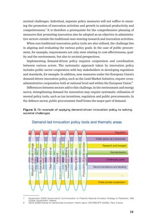 1819
societal challenges. Individual, separate policy measures will not suﬃce in ensur-
ing the promotion of innovation activities and growth in national productivity and
competitiveness.7 It is therefore a prerequisite for the comprehensive planning of
measures that promoting innovation also be adopted as an objective in administra-
tive sectors outside the traditional ones steering research and innovation activities.
When non-traditional innovation policy tools are also utilised, the challenge lies
in aligning and evaluating the various policy goals. In the case of public procure-
ment, for example, requirements not only exist relating to cost-eﬀectiveness, qual-
ity and the environment, but also to societal perspectives.
Implementing demand-driven policy requires cooperation and coordination
between various actors. The systematic approach taken by innovation policy
includes public sector cooperation with key stakeholders in developing regulation
and standards, for example. In addition, new measures under the European Union’s
demand-driven innovation policy, such as the Lead Market Initiative, require cross-
administrative cooperation both at national level and within the European Union.8
Diﬀerences between sectors add to this challenge. In the environment and energy
sector, strengthening demand for innovation may require systematic utilisation of
several policy tools, such as tax incentives, regulation and public procurements. In
the defence sector, public procurement itself forms the major part of demand.
7 Government (2009) Government’s Communication on Finland’s National Innovation Strategy to Parliament, VNS
5/2008, Government, Helsinki.
8 OECD (2009) Policies for demand-led innovation: Interim report. DSTI/IND/STP (2009)2, Paris, France.
Public-private cooperation
Research and foresight
Public sector as a forerunner
…
Demand-led innovation policy tools and thematic areas
[ ] Challenging goals
Standardisation
Recommendations and labelling
Regulation
Mitigationofclimatechange
Energyefficiency,biofuels
Healthandwellbeing
Preventivehealthcare,electronicsolutions
Sustainableconsumption
Bioproducts,re-cycling
Productivityofpublicservices
eGovernment
Cleanwaterandair
Securityandsafety
Transport
Smartsystems,sustainabletransportsystems
 
