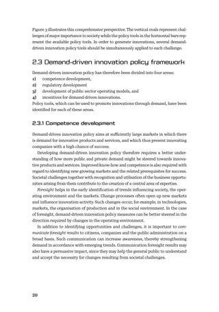 20
Figure 3 illustrates this comprehensive perspective. The vertical ovals represent chal-
lenges of major importance to society while the policy tools in the horizontal bars rep-
resent the available policy tools. In order to generate innovations, several demand-
driven innovation policy tools should be simultaneously applied to each challenge.
Demand-driven innovation policy has therefore been divided into four areas:
1) competence development,
2) regulatory development
3) development of public sector operating models, and
4) incentives for demand-driven innovations.
Policy tools, which can be used to promote innovations through demand, have been
identiﬁed for each of these areas.
Demand-driven innovation policy aims at suﬃciently large markets in which there
is demand for innovative products and services, and which thus present innovating
companies with a high chance of success.
Developing demand-driven innovation policy therefore requires a better under-
standing of how more public and private demand might be steered towards innova-
tive products and services. Improved know-how and competence is also required with
regard to identifying new growing markets and the related prerequisites for success.
Societal challenges together with recognition and utilisation of the business opportu-
nities arising from them contribute to the creation of a central area of expertise.
Foresight helps in the early identiﬁcation of trends inﬂuencing society, the oper-
ating environment and the markets. Change processes often open up new markets
and inﬂuence innovation activity. Such changes occur, for example, in technologies,
markets, the organisation of production and in the social environment. In the case
of foresight, demand-driven innovation policy measures can be better steered in the
direction required by changes in the operating environment.
In addition to identifying opportunities and challenges, it is important to com-
municate foresight results to citizens, companies and the public administration on a
broad basis. Such communication can increase awareness, thereby strengthening
demand in accordance with emerging trends. Communication foresight results may
also have a persuasive impact, since they may help the general public to understand
and accept the necessity for changes resulting from societal challenges.
 