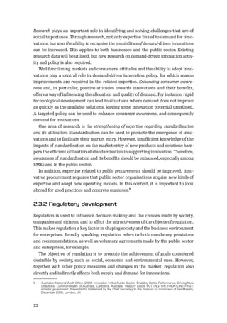 22
Research plays an important role in identifying and solving challenges that are of
social importance. Through research, not only expertise linked to demand for inno-
vations, but also the ability to recognise the possibilities of demand-driven innovations
can be increased. This applies to both businesses and the public sector. Existing
research data will be utilised, but new research on demand-driven innovation activ-
ity and policy is also required.
Well functioning markets and consumers’ attitudes and the ability to adopt inno-
vations play a central role in demand-driven innovation policy, for which reason
improvements are required in the related expertise. Enhancing consumer aware-
ness and, in particular, positive attitudes towards innovations and their beneﬁts,
oﬀers a way of inﬂuencing the allocation and quality of demand. For instance, rapid
technological development can lead to situations where demand does not improve
as quickly as the available solutions, leaving some innovation potential unutilised.
A targeted policy can be used to enhance consumer awareness, and consequently
demand for innovations.
One area of research is the strengthening of expertise regarding standardisation
and its utilisation. Standardisation can be used to promote the emergence of inno-
vations and to facilitate their market entry. However, insuﬃcient knowledge of the
impacts of standardisation on the market entry of new products and solutions ham-
pers the eﬃcient utilisation of standardisation in supporting innovation. Therefore,
awareness of standardisation and its beneﬁts should be enhanced, especially among
SMEs and in the public sector.
In addition, expertise related to public procurements should be improved. Inno-
vative procurement requires that public sector organisations acquire new kinds of
expertise and adopt new operating models. In this context, it is important to look
abroad for good practices and concrete examples.9
Regulation is used to inﬂuence decision-making and the choices made by society,
companies and citizens, and to aﬀect the attractiveness of the objects of regulation.
This makes regulation a key factor in shaping society and the business environment
for enterprises. Broadly speaking, regulation refers to both mandatory provisions
and recommendations, as well as voluntary agreements made by the public sector
and enterprises, for example.
The objective of regulation is to promote the achievement of goals considered
desirable by society, such as social, economic and environmental ones. However,
together with other policy measures and changes in the market, regulation also
directly and indirectly aﬀects both supply and demand for innovations.
9 Australian National Audit Office (2009) Innovation in the Public Sector: Enabling Better Performance, Driving New
Directions, Commonwealth of Australia, Canberra, Australia; Treasury (2009) PUTTING THE FRONTLINE FIRST:
smarter government, Presented to Parliament by the Chief Secretary to the Treasury by Command of Her Majesty,
December 2009, London, UK
 