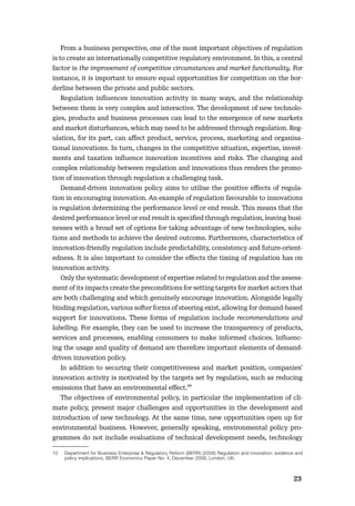 2223
From a business perspective, one of the most important objectives of regulation
is to create an internationally competitive regulatory environment. In this, a central
factor is the improvement of competitive circumstances and market functionality. For
instance, it is important to ensure equal opportunities for competition on the bor-
derline between the private and public sectors.
Regulation inﬂuences innovation activity in many ways, and the relationship
between them is very complex and interactive. The development of new technolo-
gies, products and business processes can lead to the emergence of new markets
and market disturbances, which may need to be addressed through regulation. Reg-
ulation, for its part, can aﬀect product, service, process, marketing and organisa-
tional innovations. In turn, changes in the competitive situation, expertise, invest-
ments and taxation inﬂuence innovation incentives and risks. The changing and
complex relationship between regulation and innovations thus renders the promo-
tion of innovation through regulation a challenging task.
Demand-driven innovation policy aims to utilise the positive eﬀects of regula-
tion in encouraging innovation. An example of regulation favourable to innovations
is regulation determining the performance level or end result. This means that the
desired performance level or end result is speciﬁed through regulation, leaving busi-
nesses with a broad set of options for taking advantage of new technologies, solu-
tions and methods to achieve the desired outcome. Furthermore, characteristics of
innovation-friendly regulation include predictability, consistency and future-orient-
edness. It is also important to consider the eﬀects the timing of regulation has on
innovation activity.
Only the systematic development of expertise related to regulation and the assess-
ment of its impacts create the preconditions for setting targets for market actors that
are both challenging and which genuinely encourage innovation. Alongside legally
binding regulation, various softer forms of steering exist, allowing for demand-based
support for innovations. These forms of regulation include recommendations and
labelling. For example, they can be used to increase the transparency of products,
services and processes, enabling consumers to make informed choices. Inﬂuenc-
ing the usage and quality of demand are therefore important elements of demand-
driven innovation policy.
In addition to securing their competitiveness and market position, companies’
innovation activity is motivated by the targets set by regulation, such as reducing
emissions that have an environmental eﬀect.10
The objectives of environmental policy, in particular the implementation of cli-
mate policy, present major challenges and opportunities in the development and
introduction of new technology. At the same time, new opportunities open up for
environmental business. However, generally speaking, environmental policy pro-
grammes do not include evaluations of technical development needs, technology
10 Department for Business Enterprise & Regulatory Reform (BERR) (2008) Regulation and innovation: evidence and
policy implications, BERR Economics Paper No: 4, December 2008, London, UK.
 