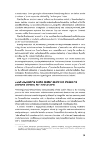 2425
In many ways, these principles of innovation-friendly regulation are linked to the
principles of better regulation, deﬁned by the European Union.
Standards are another way of inﬂuencing innovation activity. Standardisation
means making common agreements on products and operating methods with the
aim of facilitating the activities of businesses, the public administration and citizens.
Standards are also used to improve the compatibility and safety of products, serv-
ices and management systems. Furthermore, they can be used to protect the envi-
ronment and facilitate domestic and international trade.
Standardisation can be used to bring together dispersed demand and to improve
the compatibility of products and services, thereby promoting demand and the mar-
ket for innovative solutions.
Basing standards on, for example, performance requirements instead of tech-
nology-bound solutions enables the development of new solutions while creating
demand for innovations. Standards can also consolidate and clarify the market sit-
uation, especially at an early stage of the commercialisation of innovations, thereby
speeding up the commercialisation process.
With regard to developing and implementing standards that create markets and
encourage innovation, it is important that the functionality of the standardisation
system and its improvement be examined in a co-ordinated manner as part of stand-
ardisation policy and the development of the standardisation system. Prerequisites
for the eﬃcient utilisation of standardisation in innovation activity include a func-
tioning and dynamic national standardisation system, as well as channels and mech-
anisms for eﬃciently inﬂuencing European and international standards.
Promoting demand for innovations is inﬂuenced by several factors related to the economy,
politics, the social environment and institutions. Combined, these factors form an envi-
ronment for innovations that is greatly aﬀected by the public sector’s operating mod-
els. Demand-driven innovation policy is also aimed at developing public sector operating
models favouring innovation. A systemic approach and closer co-operation between the
private and public sectors are essential in developing such operating models.
A central objective is high predictability in political decision-making related to
innovation activity. Consistent, long-term eﬀorts by the public sector to achieve com-
monly set targets create the basis for a market favourable to innovation, by reducing
risks related to innovation activity. A comprehensive policy is used to consciously
create favourable conditions, covering the entire trajectory of innovation from inven-
tion to commercialisation.13
13 Lovio, R. (2009), Näkökulmia innovaatiotoiminnan ja –politiikan muutoksiin 2000-luvulla (Perspectives on the
changes in innovation activity and innovation policy in the 21st century), Department of Marketing and Management,
Helsinki School of Economics, Helsinki, Finland.
 