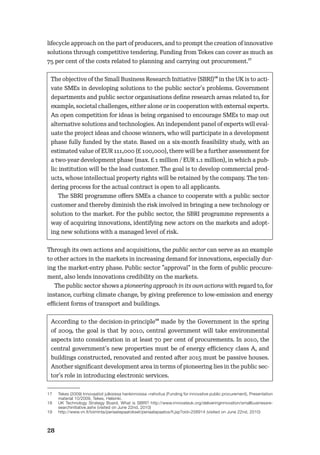 28
lifecycle approach on the part of producers, and to prompt the creation of innovative
solutions through competitive tendering. Funding from Tekes can cover as much as
75 per cent of the costs related to planning and carrying out procurement.17
The objective of the Small Business Research Initiative (SBRI)18 in the UK is to acti-
vate SMEs in developing solutions to the public sector’s problems. Government
departments and public sector organisations deﬁne research areas related to, for
example, societal challenges, either alone or in cooperation with external experts.
An open competition for ideas is being organised to encourage SMEs to map out
alternative solutions and technologies. An independent panel of experts will eval-
uate the project ideas and choose winners, who will participate in a development
phase fully funded by the state. Based on a six-month feasibility study, with an
estimated value of EUR 111,000 (£ 100,000), there will be a further assessment for
a two-year development phase (max. £ 1 million / EUR 1.1 million), in which a pub-
lic institution will be the lead customer. The goal is to develop commercial prod-
ucts, whose intellectual property rights will be retained by the company. The ten-
dering process for the actual contract is open to all applicants.
The SBRI programme oﬀers SMEs a chance to cooperate with a public sector
customer and thereby diminish the risk involved in bringing a new technology or
solution to the market. For the public sector, the SBRI programme represents a
way of acquiring innovations, identifying new actors on the markets and adopt-
ing new solutions with a managed level of risk.
Through its own actions and acquisitions, the public sector can serve as an example
to other actors in the markets in increasing demand for innovations, especially dur-
ing the market-entry phase. Public sector ”approval” in the form of public procure-
ment, also lends innovations credibility on the markets.
The public sector shows a pioneering approach in its own actions with regard to, for
instance, curbing climate change, by giving preference to low-emission and energy
eﬃcient forms of transport and buildings.
According to the decision-in-principle19 made by the Government in the spring
of 2009, the goal is that by 2010, central government will take environmental
aspects into consideration in at least 70 per cent of procurements. In 2010, the
central government’s new properties must be of energy eﬃciency class A, and
buildings constructed, renovated and rented after 2015 must be passive houses.
Another signiﬁcant development area in terms of pioneering lies in the public sec-
tor’s role in introducing electronic services.
17 Tekes (2009) Innovaatiot julkisissa hankinnoissa –rahoitus (Funding for innovative public procurement), Presentation
material 10/2009, Tekes, Helsinki.
18 UK Technology Strategy Board, What is SBRI? http://www.innovateuk.org/deliveringinnovation/smallbusinessre-
searchinitiative.ashx (visited on June 22nd, 2010)
19 http://www.vn.fi/toiminta/periaatepaatokset/periaatepaatos/fi.jsp?oid=258914 (visited on June 22nd, 2010)
 