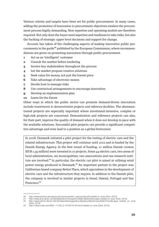 2829
Various criteria and targets have been set for public procurement. In many cases,
adding the promotion of innovation to procurement objectives renders the procure-
ment process highly demanding. New expertise and operating models are therefore
required. Not only does the buyer need expertise and readiness to take risks, but also
the backing of strategic upper-level decisions and support for change.
Account has taken of the challenging aspects of making innovative public pro-
curements in the guide20 published by the European Commission, where recommen-
dations are given on promoting innovation through public procurement.
1 Act as an ‘intelligent’ customer
2 Consult the market before tendering
3 Involve key stakeholders throughout the process
4 Let the market propose creative solutions
5 Seek value for money, not just the lowest price
6 Take advantage of electronic means
7 Decide how to manage risks
8 Use contractual arrangements to encourage innovation
9 Develop an implementation plan
10 Learn for the future
Other ways in which the public sector can promote demand-driven innovation
include investments in demonstration projects and reference facilities. The aforemen-
tioned projects are especially important where investment-intensive, complex or
high-risk projects are concerned. Demonstration and reference projects can also,
for their part, improve the quality of demand when it does not develop in pace with
the available solutions. Successful pilot projects can provide a signiﬁcant competi-
tive advantage and even lead to a position as a global forerunner.
In 2008, Denmark initiated a pilot project for the testing of electric cars and the
related infrastructure. This project will continue until 2012 and is funded by the
Danish Energy Agency. In the ﬁrst round of funding, 10 million Danish crowns
(EUR 1.35 million) were invested in 17 projects. Some 44 electric cars, two areas of
local administration, six municipalities, two associations and one research insti-
tute are involved.21 In particular, the electric car pilot is aimed at utilising wind
power energy produced in Denmark.22 An important partner in the project was
Californian-based company Better Place, which specialises in the development of
electric cars and the infrastructure they require. In addition to the Danish pilot,
the company is involved in similar projects in Israel, Hawaii, Portugal and San
Francisco.23
20 http://www.proinno-europe.eu/doc/procurement_manuscript.pdf (visited on June 22nd, 2010)
21 http://www.ens.dk/en-us/climateandco2/transport2/Sider/testscheme.aspx (visited on June 22nd, 2010)
22 http://www.kemin.dk/en-US/climateandenergypolicy/dkpolicy/electriccars/Sider/Forside.aspx (visited on June
22nd, 2010)
23 http://news.cnet.com/8301-11128_3-10150716-54.html (visited on June 22nd, 2010)
 