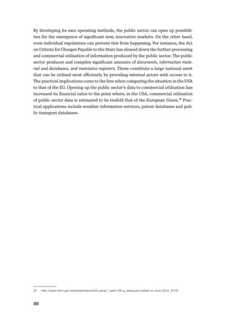30
By developing its own operating methods, the public sector can open up possibili-
ties for the emergence of signiﬁcant new, innovative markets. On the other hand,
even individual regulations can prevent this from happening. For instance, the Act
on Criteria for Charges Payable to the State has slowed down the further processing
and commercial utilisation of information produced by the public sector. The public
sector produces and compiles signiﬁcant amounts of documents, information mate-
rial and databases, and maintains registers. These constitute a large national asset
that can be utilised most eﬃciently by providing external actors with access to it.
The practical implications come to the fore when comparing the situation in the USA
to that of the EU. Opening up the public sector’s data to commercial utilisation has
increased its ﬁnancial value to the point where, in the USA, commercial utilisation
of public sector data is estimated to be tenfold that of the European Union.24 Prac-
tical applications include weather information services, patent databases and pub-
lic transport databases.
24 http://www.ofcm.gov/sai/presentations/02-panel_1-part1/05-p_weiss.ppt (visited on June 22nd, 2010)
 