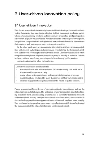 3031
User-driven innovation is increasingly important in relation to producer-driven inno-
vation. Companies that pay strong attention to their customers’ needs and expec-
tations when developing products and services have always had good prerequisites
for success. Together with advanced research methods, technological development
has provided companies with new opportunities to collect information on users and
their needs as well as to engage users in innovation activity.
On the other hand, users are increasingly interested in, and have greater possibil-
ities with respect to, having an inﬂuence on, or even tailoring the features of, prod-
ucts and services according to their individual needs. User-driven innovation oﬀers
companies a competitive edge that innovation policy is striving to enhance. The aim
is also to utilise a user-driven operating model in reforming public services.
User-driven innovation takes various forms.
User-driven innovation is manifested in
• the utilisation of user information and the understanding that users are at
the centre of innovation activity,
• users’ role as active participants and resource in innovation processes
• user innovations produced by users themselves for their own needs, and in
• citizens’ engagement and participation in the reform of public services.
Figure 5 presents diﬀerent forms of user-orientation in innovation as well as the
related drivers and challenges. The utilisation of user information aimed at achiev-
ing a more in-depth understanding of user needs is closest to traditional research
and development activity. Plenty of methods are available for this, and communica-
tion technology provides new opportunities to utilise such methods more broadly.
User needs and understanding users play a central role, especially in marketing and
the management of the related product and service development.
 