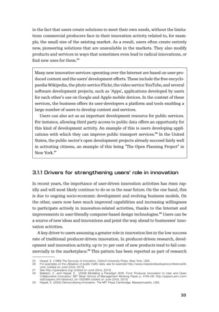 3233
in the fact that users create solutions to meet their own needs, without the limita-
tions commercial producers face in their innovation activity related to, for exam-
ple, the small size of the existing market. As a result, users often create entirely
new, pioneering solutions that are unavailable in the markets. They also modify
products and services in ways that sometimes even lead to radical innovations, or
ﬁnd new uses for them.25
Many new innovative services operating over the Internet are based on user-pro-
duced content and the users’ development eﬀorts. These include the free encyclo-
paedia Wikipedia, the photo service Flickr, the video service YouTube, and several
software development projects, such as ’Apps’, applications developed by users
for each other’s use on Google and Apple mobile devices. In the context of these
services, the business oﬀers its user-developers a platform and tools enabling a
large number of users to develop content and services.
Users can also act as an important development resource for public services.
For instance, allowing third party access to public data oﬀers an opportunity for
this kind of development activity. An example of this is users developing appli-
cations with which they can improve public transport services.26 In the United
States, the public sector’s open development projects already succeed fairly well
in activating citizens, an example of this being ”The Open Planning Project” in
New York.27
In recent years, the importance of user-driven innovation activities has risen rap-
idly and will most likely continue to do so in the near future. On the one hand, this
is due to ongoing socio-economic development and evolving business models. On
the other, users now have much improved capabilities and increasing willingness
to participate actively in innovation-related activities, thanks to the Internet and
improvements in user-friendly computer-based design technologies.28 Users can be
a source of new ideas and innovations and point the way ahead to businesses’ inno-
vation activities.
A key driver to users assuming a greater role in innovation lies in the low success
rate of traditional producer-driven innovation. In producer-driven research, devel-
opment and innovation activity, up to 70 per cent of new products tend to fail com-
mercially in the marketplace.29 This pattern has been reported as part of research
25 Hippel, E. (1988) The Sources of innovation, Oxford University Press, New York, USA.
26 For examples on the utilisation of public traffic data, see for example http://www.massdotdevelopersconference09.
com/ (visited on June 22nd, 2010)
27 See http://openplans.org/ (visited on June 22nd, 2010)
28 Baldwin, C. and Hippel, E. (2009) Modeling a Paradigm Shift: From Producer Innovation to User and Open
Collaborative Innovation, MIT Sloan School of Management Working Paper p. 4764-09: http://papers.ssrn.com/
sol3/papers.cfm?abstract_id=1502864 (visited on June 22nd, 2010)
29 Hippel, E. (2005) Democratizing Innovation, The MIT Press Cambridge, Massachusetts, USA.
 