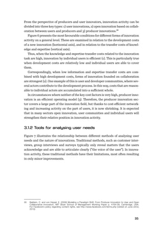 3435
From the perspective of producers and user innovators, innovation activity can be
divided into three key types: 1) user innovations, 2) open innovation based on collab-
oration between users and producers and 3) producer innovations.30
Figure 6 presents the most favourable conditions for diﬀerent forms of innovation
activity on a general level. These are examined in relation to the development costs
of a new innovation (horizontal axis), and in relation to the transfer costs of knowl-
edge and expertise (vertical axis).
Thus, when the knowledge and expertise transfer costs related to the innovation
task are high, innovation by individual users is eﬃcient (1). This is particularly true
when development costs are relatively low and individual users are able to cover
them.
Correspondingly, when low information and expertise transfer costs are com-
bined with high development costs, forms of innovation founded on collaboration
are strongest (2). One example of this is user and developer communities, where sev-
eral actors contribute to the development process. In this way, costs that are reason-
able to individual actors are accumulated into a suﬃcient whole.
In circumstances where neither of the key cost factors is very high, producer inno-
vation is an eﬃcient operating model (3). Therefore, the producer innovation sec-
tor covers a large part of the innovation ﬁeld, but thanks to cost-eﬃcient network-
ing and increasing activity on the part of users, it is now shrinking. It is expected
that in many sectors open innovation, user communities and individual users will
strengthen their relative position in innovation activity.
Figure 7 illustrates the relationship between diﬀerent methods of analysing user
needs and the nature of innovations. Traditional methods, such as customer inter-
views, group interviews and surveys typically only reveal matters that the users
acknowledge and are able to articulate clearly (”the voice of the user”). In innova-
tion activity, these traditional methods have their limitations, most often resulting
in only minor improvements.
30 Baldwin, C. and von Hippel, E. (2009) Modeling a Paradigm Shift: From Producer Innovation to User and Open
Collaborative Innovation, MIT Sloan School of Management Working Paper p. 4764-09, Cambridge, USA.
For Facebook’s policy regarding content rights, see http://www.facebook.com/terms.php (visited on June 22nd,
2010)
 