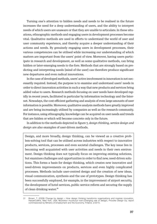 3637
Turning one’s attention to hidden needs and needs to be realised in the future
increases the need for a deep understanding of users, and the ability to interpret
needs of which users are unaware or that they are unable to articulate. In these situ-
ations, ethnographic methods and engaging users in development processes become
vital. Qualitative methods are used in eﬀorts to understand the world of user and
user community experience, and thereby acquire a deeper understanding of their
actions and needs. By genuinely engaging users in development processes, their
various competencies can be utilised while increasing our understanding of which
matters are important from the users’ point of view. Moreover, having users partic-
ipate in research and development, as well as some qualitative methods, can bring
hidden or later-emerging needs to the fore. Methods that are strongly based on pre-
dicting and interpreting needs (mind of the user) can therefore produce signiﬁcant
new departures and even radical innovations.
In the case of developed methods, users’ active involvement in innovation is not nec-
essarily required. Instead, the purpose is to examine and understand users’ needs in
order to direct innovation activities in such a way that new products and services bring
added value to users. Research methods focusing on user needs have developed rap-
idly in recent years, facilitated in particular by information technology and the Inter-
net. Nowadays, the cost-eﬃcient gathering and analysis of even large amounts of user
information is possible. Moreover, qualitative analysis methods have greatly improved
and are being increasingly utilised by companies as well as the research community.
For instance, using ethnography, knowledge can be acquired on user needs and trends
that are hidden or which will become concrete only in the future.
In addition to the methods depicted in ﬁgure 7, design thinking, service design and
design are also examples of user-driven methods.
Design, and more broadly, design thinking, can be viewed as a creative prob-
lem-solving tool that can be utilised across industries with respect to innovative
products, services, processes and even societal challenges. The key issue lies in
becoming well acquainted with user activities and needs in their own environ-
ment. Design thinking does not typically focus on improving existing solutions,
but examines challenges and opportunities in order to ﬁnd new, need-driven solu-
tions. This forms a basis for design thinking, which creates new innovative and
need-driven improvements on products, services and even highly complicated
processes. Methods include user-centred design and the creation of new ideas,
visual communication, synthesis and the use of prototypes. Design thinking has
been successfully employed, for example, in the improvement of airport security,
the development of hotel services, public service reform and securing the supply
of clean drinking water.31
31 Brown, T. (2009) Change by design – How design thinking transforms organizations and inspires innovation,
HarperCollins, New York, USA; Muotoilun muuttunut rooli (Changing role of design), Provoke Design Oy; report
commissioned by Ministry of Employment and the Economy, Finland, 2/2010.
 