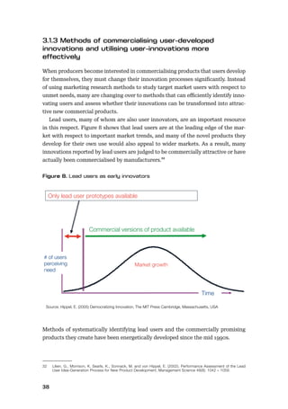 38
When producers become interested in commercialising products that users develop
for themselves, they must change their innovation processes signiﬁcantly. Instead
of using marketing research methods to study target market users with respect to
unmet needs, many are changing over to methods that can eﬃciently identify inno-
vating users and assess whether their innovations can be transformed into attrac-
tive new commercial products.
Lead users, many of whom are also user innovators, are an important resource
in this respect. Figure 8 shows that lead users are at the leading edge of the mar-
ket with respect to important market trends, and many of the novel products they
develop for their own use would also appeal to wider markets. As a result, many
innovations reported by lead users are judged to be commercially attractive or have
actually been commercialised by manufacturers.32
Methods of systematically identifying lead users and the commercially promising
products they create have been energetically developed since the mid 1990s.
32 Lilien, G., Morrison, K. Searls, K., Sonnack, M. and von Hippel, E. (2002). Performance Assessment of the Lead
User Idea-Generation Process for New Product Development, Management Science 48(8): 1042 – 1059.
Only lead user prototypes available
Mar et growth
Time
# of users
perceiving
need
Commercial versions of product available
Source: Hippel, E. (2005) Democratizing Innovation, The MIT Press Cambridge, Massachusetts, USA
 