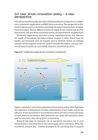 3839
User-driven innovation policy provides a fundamentally new perspective in compari-
son to traditional, supply-driven and R&D driven innovation. This perspective is illus-
trated in ﬁgures 9 and 10, the former presenting the central characteristics of supply-
driven innovation. The key diﬀerences between supply-driven research and develop-
ment activity, and user-driven innovation activity, are represented in simpliﬁed form.
Traditional supply-driven innovation activity emphasises factors that inﬂuence
the supply of innovations. Innovation-related research is rather distant from the
market, and interaction with, for example, users is relatively limited. Accordingly,
research and development results are ”pushed” towards the markets, and only a frac-
tion of research results are successfully utilised in commercial products.
Figure 10 presents a user-driven perspective on innovation policy, which highlights
the importance of achieving an accurate understanding of user needs, and the sig-
niﬁcance of user innovations to successful innovation and value creation processes
for both products and services. Well-understood user needs and innovations devel-
oped by users have a key role as drivers of innovation.
Research also plays an important role in user-driven innovation, but is more
closely linked to user needs than is the case in supply-driven innovation. When this
is achieved, research data – whether developed by the innovating ﬁrm or acquired
1
R&D process Open innovation
Traditional innovation
Market
Commercialization
Commercial
success
Kuusisto, 2009
 
