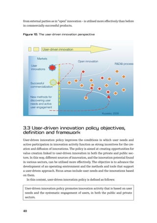 40
from external parties as in “open” innovation – is utilised more eﬀectively than before
in commercially successful products.
User-driven innovation policy improves the conditions in which user needs and
active participation in innovation activity function as strong incentives for the cre-
ation and diﬀusion of innovations. The policy is aimed at creating opportunities for
value creation linked to user-driven innovation in both the private and public sec-
tors. In this way, diﬀerent sources of innovation, and the innovation potential found
in various sectors, can be utilised more eﬀectively. The objective is to advance the
development of an operating environment and the methods and tools that support
a user-driven approach. Focus areas include user needs and the innovations based
on them.
In this context, user-driven innovation policy is deﬁned as follows:
User-driven innovation policy promotes innovation activity that is based on user
needs and the systematic engagement of users, in both the public and private
sectors.
Kuusisto, 2009
R&D&I process
Successful
commercialization
Markets
User
innovations
New methods for
discovering user
needs and active
user engagement
User-driven innovation
Open innovation
 