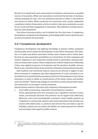 4041
The key is to regard both users and producers of products and services as possible
sources of innovation. While user innovation is motivated by the idea of creating a
solution primarily for one’s own use, producers innovate in order to sell products
and services to others. Where producers are concerned, such a policy emphasises
a qualitative reform of innovation activity in order to take more systematic account
of user needs and their engagement in innovation. This deﬁnition includes innova-
tions by users themselves.
User-driven innovation policy can be divided into four key areas 1) competence
development, 2) regulatory development, 3) developing public sector operating mod-
els and 4) incentives for innovation.
Competence development and applying knowledge in practice within companies
and the public sector enable the development of user-driven innovation. The objec-
tive is to make user-driven innovation activity more common and to derive bene-
ﬁts from its value generation possibilities on a broad front, for both companies and
citizens. Expertise in user-orientation already exists in universities, research insti-
tutes and many other sectors. These competencies could be utilised more eﬃciently,
if they were applied in practice in businesses and the provision of public services.
There is also a need for further study and better utilisation of international networks.
Both academic and commercial research resources are directed in support of user-
driven innovation in companies and other organisations. It is also necessary to cre-
ate indicators for monitoring the prevalence and level of development of user-driven
innovation, in order to obtain an overall picture of the extent, nature and develop-
ment of activities.33 Monitoring changes in user-driven activity also provides impor-
tant information on the impact of policy measures.
Central themes related to education and competence development include:
1 Users’ skills as demanding, responsible and participative consumers.
Active, participating users and consumers are a signiﬁcant resource of inno-
vation, and through education this potential can be tapped more eﬀectively.
Moreover, active and knowledgeable consumers create healthy pressure on
companies to continuously improve and create innovations that provide con-
sumers with added value, i.e. products and services they are ready to pay for.
Similarly, citizens who are aware and skilled can create pressure for reforms
and innovation with regard to public services.
33 Gault, F. and Hippel, E. (2009) The prevalence of user innovation and free innovation transfers: Implications for
statistical indicators and innovation policy, MIT Sloan School of Management Working Paper p.4722-09, Cambridge,
MA, USA.
 