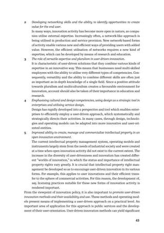 4243
2 Developing networking skills and the ability to identify opportunities to create
value for the end user.
In many ways, innovation activity has become more open in nature, as compa-
nies utilise external expertise. Increasingly often, a network-like approach is
being utilised in production and service provision. New network-based forms
of activity enable various new and eﬃcient ways of providing users with added
value. However, the eﬃcient utilisation of networks requires a new kind of
expertise, which can be developed by means of research and education.
3 The role of versatile expertise and pluralism in user-driven innovation.
It is characteristic of user-driven solutions that they combine various kinds of
expertise in an innovative way. This means that businesses need multi-skilled
employees with the ability to utilise very diﬀerent types of competencies. Con-
sequently, versatility and the ability to combine diﬀerent skills are often just
as important as in-depth knowledge of a single ﬁeld. Since a positive attitude
towards pluralism and multiculturalism creates a favourable environment for
innovation, account should also be taken of their importance in education and
research.
4 Emphasising cultural and design competencies, using design as a strategic tool in
enterprises and utilising service design.
Design has rapidly developed into a perspective and tool which enables enter-
prises to eﬃciently employ a user-driven approach, which systematically and
strategically directs their activities. In many cases, through design, technolo-
gies and operating models can be adapted into more innovative and user-ori-
ented entities.
5 Improved ability to create, manage and commercialise intellectual property in an
open innovation environment.
The current intellectual property management system, operating models and
instruments largely stem from the needs of industrial society and were created
at a time when open innovation activity did not exist to the current extent. The
increase in the diversity of user-drivenness and innovation has created diﬀer-
ent ”worlds of innovation,” in which the status and importance of intellectual
property rights vary greatly. It is crucial that intellectual property right man-
agement be developed so as to encourage user-driven innovation in its various
forms. For example, this applies to user innovations and their eﬃcient trans-
fer to the sphere of commercial activities. For this reason, the development of,
say, licensing practices suitable for these new forms of innovation activity is
rendered important.
From the viewpoint of innovation policy, it is also important to promote user-driven
innovation methods and their availability and use. These methods and operating mod-
els present means of implementing a user-driven approach on a practical level. An
important area of application for this approach is public services and the develop-
ment of their user-orientation. User-driven innovation methods can yield signiﬁcant
 
