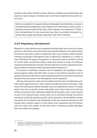44
beneﬁts in the reform of public services. However, utilising new methods often also
requires a major change in attitudes and a new kind of expertise from public sec-
tor actors.
Intel is an example of a company utilising ethnography-based methods as a means
of predicting the development of new markets more eﬀectively, as well as under-
standing customer needs and the logic of the company’s own operations.34 Online
tools and platforms for user innovation have been successfully developed by,
among others, Apple and Google, especially in the ﬁeld of software.
Regulation is a key infrastructure component that the public sector can use to either
promote or slow down user-driven innovation and the utilisation of its full potential.
User-driven innovation, which is fragmented and occurs mainly outside research
institutes and product development units, is aﬀected by regulation in a variety of
ways. Therefore, the impact of regulation on innovation activity should be viewed
in a much wider context than before, rather than merely in terms of traditional
research and development activities. The key objective is to have regulation encour-
age user-driven innovation rather than presenting obstacles to it.
To mention an individual, extensive area of regulation, the regulation of intel-
lectual property rights still takes little account of user-driven innovation and its
potential. Removing obstacles to, and creating incentives for, user-driven innovation
should be the focus areas in the development of such regulation.
Allowing external actors wider access to public sector functions and information pro-
vides major opportunities for value creation through user-driven innovation. Only
some of the information held by the public sector is conﬁdential in nature. To a large
extent, there are no speciﬁc reasons why public sector data could not be used and
further processed. In fact, information gathered by the public sector can be viewed
as part of our national assets, whose value can be increased through user-driven
innovation activity. By opening up public sector operations, the possibilities of open
innovation can be utilised more extensively. In this way, solutions and services will
emerge with a positive impact on both public sector operations and the develop-
ment of a whole new market. To date, the results of opening up public databases
have been rather encouraging.
34 Anderson, K. (2009) Ethnographic Research: A Key to Strategy, Harvard Business Review, March 2009, Harvard
Business School Publishing Corporation. http://hbr.harvardbusiness.org/2009/03/ethnographic-research-a-key-to-
strategy/ar/1 (visited on June 22nd, 2010)
 