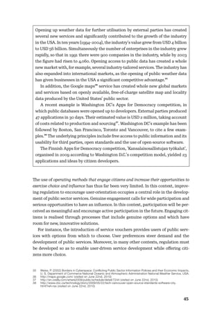 4445
Opening up weather data for further utilisation by external parties has created
several new services and signiﬁcantly contributed to the growth of the industry
in the USA. In ten years (1994–2004), the industry’s value grew from USD 4 billion
to USD 56 billion. Simultaneously the number of enterprises in the industry grew
rapidly, so that in 1991 there were 900 companies in the industry, while by 2003
the ﬁgure had risen to 4,060. Opening access to public data has created a whole
new market with, for example, several industry-tailored services. The industry has
also expanded into international markets, as the opening of public weather data
has given businesses in the USA a signiﬁcant competitive advantage.35
In addition, the Google maps36 service has created whole new global markets
and services based on openly available, free-of-charge satellite map and locality
data produced by the United States’ public sector.
A recent example is Washington DC’s Apps for Democracy competition, in
which public databases were opened up to developers. External parties produced
47 applications in 30 days. Their estimated value is USD 2 million, taking account
of costs related to production and sourcing37. Washington DC’s example has been
followed by Boston, San Francisco, Toronto and Vancouver, to cite a few exam-
ples.38 The underlying principles include free access to public information and its
usability for third parties, open standards and the use of open-source software.
The Finnish Apps for Democracy competition, ’Kansalaisosallistujan työkalut’,
organised in 2009 according to Washington D.C.’s competition model, yielded 23
applications and ideas by citizen developers.
The use of operating methods that engage citizens and increase their opportunities to
exercise choice and inﬂuence has thus far been very limited. In this context, improv-
ing regulation to encourage user-orientation occupies a central role in the develop-
ment of public sector services. Genuine engagement calls for wide participation and
serious opportunities to have an inﬂuence. In this context, participation will be per-
ceived as meaningful and encourage active participation in the future. Engaging cit-
izens is realised through processes that include genuine options and which have
room for new, innovative solutions.
For instance, the introduction of service vouchers provides users of public serv-
ices with options from which to choose. User preferences steer demand and the
development of public services. Moreover, in many other contexts, regulation must
be developed so as to enable user-driven service development while oﬀering citi-
zens more choice.
35 Weiss, P. (2002) Borders in Cyberspace: Conflicting Public Sector Information Policies and their Economic Impacts,
U. S. Department of Commerce National Oceanic and Atmospheric Administration National Weather Service, USA.
36 http://maps.google.com/ (visited on June 22nd, 2010)
37 http://en.oreilly.com/where2009/public/schedule/detail/7244 (visited on June 22nd, 2010)
38 http://www.cbc.ca/technology/story/2009/05/22/tech-vancouver-open-source-standards-software-city.
html?ref=rss (visited on June 22nd, 2010)
 