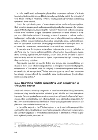 46
In order to eﬃciently reform principles guiding regulation, a change of attitude
is required in the public sector. This is the only way to fully exploit the potential of
user-driven activity in reforming services, creating user-driven value and making
operations more eﬃcient.
Due to the rapid development of innovation activities, intellectual property rights,
their creation, management and commercialisation also face pressure for change.
Against this background, improving the regulatory framework and rendering reg-
ulation more functional in open user-driven innovation has been deﬁned as a tar-
get area of Finland’s national IPR strategy. A central objective is to have intellec-
tual property rights take better account of user-produced innovations and aspects
related to their commercialisation. Regulation should also create suﬃcient incen-
tives for user-driven innovation. Existing regulation should be developed so as not
to hinder the creation and commercialisation of user-driven innovations.
A concrete new development area related to immaterial property rights lies in
clarifying how the returns and responsibilities of user-driven innovation are shared.
Here, licensing agreements, for example, can be used. Users are able to decide
whether they wish to sell innovation rights, or guarantee through licensing that
they can be freely exploited.
Agreements can also be used to deﬁne how returns and responsibilities are
shared in those cases where users participate in enterprises’ development projects.
One example of this is Ford, since the company utilises licensing in the recruitment
of users for its software projects.39 Infrastructure supporting user-driven innovation
has already been developed, for example by using the international Creative Com-
mons licensing system.40
Since data networks are a key component in an infrastructure enabling user-driven
innovation, they must be extensive, suﬃciently fast, reliable, and have low operat-
ing costs. Data networks allow users to communicate with each other and with pro-
ducers, while also facilitating cost-eﬃcient, broad-based information acquisition. For
the above mentioned reasons, information society policy signiﬁcantly inﬂuences the
preconditions for user-driven innovation.
In the public sector too, the IT infrastructure, in particular its high compatibility,
enables the interaction that is an important prerequisite of user-driven innovation.
It is therefore important to promote the compatibility of information systems in gen-
eral, especially in the public sector.
39 Ford developer’s license, see http://media.ford.com/article_print.cfm?article_id=31625, and http://www.ur.umich.
edu/update/archives/100114/umdsync (visited on June 22nd, 2010)
40 http://creativecommons.org/international/fi/ (visited on June 22nd, 2010)
 