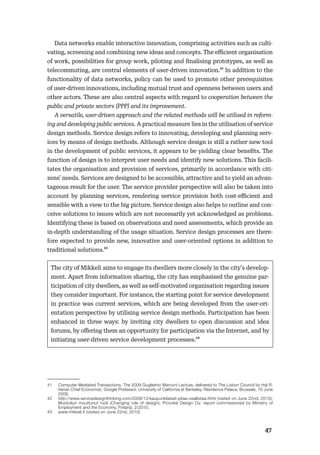 4647
Data networks enable interactive innovation, comprising activities such as culti-
vating, screening and combining new ideas and concepts. The eﬃcient organisation
of work, possibilities for group work, piloting and ﬁnalising prototypes, as well as
telecommuting, are central elements of user-driven innovation.41 In addition to the
functionality of data networks, policy can be used to promote other prerequisites
of user-driven innovations, including mutual trust and openness between users and
other actors. These are also central aspects with regard to cooperation between the
public and private sectors (PPP) and its improvement.
A versatile, user-driven approach and the related methods will be utilised in reform-
ing and developing public services. A practical measure lies in the utilisation of service
design methods. Service design refers to innovating, developing and planning serv-
ices by means of design methods. Although service design is still a rather new tool
in the development of public services, it appears to be yielding clear beneﬁts. The
function of design is to interpret user needs and identify new solutions. This facili-
tates the organisation and provision of services, primarily in accordance with citi-
zens’ needs. Services are designed to be accessible, attractive and to yield an advan-
tageous result for the user. The service provider perspective will also be taken into
account by planning services, rendering service provision both cost-eﬃcient and
sensible with a view to the big picture. Service design also helps to outline and con-
ceive solutions to issues which are not necessarily yet acknowledged as problems.
Identifying these is based on observations and need assessments, which provide an
in-depth understanding of the usage situation. Service design processes are there-
fore expected to provide new, innovative and user-oriented options in addition to
traditional solutions.42
The city of Mikkeli aims to engage its dwellers more closely in the city’s develop-
ment. Apart from information sharing, the city has emphasised the genuine par-
ticipation of city dwellers, as well as self-motivated organisation regarding issues
they consider important. For instance, the starting point for service development
in practice was current services, which are being developed from the user-ori-
entation perspective by utilising service design methods. Participation has been
enhanced in three ways: by inviting city dwellers to open discussion and idea
forums, by oﬀering them an opportunity for participation via the Internet, and by
initiating user-driven service development processes.43
41 Computer Mediated Transactions, The 2009 Guglielmo Marconi Lecture, delivered to The Lisbon Council by Hal R.
Varian Chief Economist, Google Professor, University of California at Berkeley, Résidence Palace, Brussels, 16 June
2009.
42 http://www.servicedesignthinking.com/2009/12/kaupunkilaiset-pitaa-osallistaa.html (visited on June 22nd, 2010);
Muotoilun muuttunut rooli (Changing role of design), Provoke Design Oy; report commissioned by Ministry of
Employment and the Economy, Finland, 2/2010.
43 www.mikkeli.fi (visited on June 22nd, 2010)
 