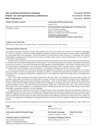 Tekijät | Författare | Authors
Ministry of Employment and the Economy demand-driven
innovations -group
Julkaisuaika | Publiceringstid | Date
August 2010
Toimeksiantaja(t) | Uppdragsgivare | Commissioned by
Työ- ja elinkeinoministeriö
Arbets- och näringsministeriet
Ministry of Employment and the Economy
Toimielimen asettamispäivä |
Organets tillsättningsdatum | Date of appointment
Julkaisun nimi | Titel | Title
Demand and User-driven Innovation Policy – Framework (Part I) and Action Plan (Part II)
Tiivistelmä | Referat | Abstract
ISSN
1797-3562
ISBN
978-952-227-418-2
Kokonaissivumäärä | Sidoantal | Pages
102
Kieli | Språk | Language
Englanti, engelska, English
Hinta | Pris | Price
20 €
Julkaisija | Utgivare | Published by
Työ- ja elinkeinoministeriö
Arbets- och näringsministeriet
Ministry of Employment and the Economy
Kustantaja | Förläggare | Sold by
Edita Publishing Oy / Ab / Ltd
The national innovation strategy of Finland was prepared with the aim of ﬁnding new sources of competitive advantages
for Finland in response to the ever-increasing global competition. Demand and user-driven innovation policy was identiﬁed
as a key policy area to be developed. This led the Ministry of Employment and the Economy, in cooperation with various
stakeholders, to determine the demand and user-driven innovation policy areas in need of development, and to compile an
action plan for the policy area.
Demand-driven innovation policy aims to promote the creation and diffusion of innovations by strengthening the demand for
innovations and improving the prerequisites for their adoption. This may be achieved by, for example, using public procurement
to promote innovations, or by enhancing demand through regulation and standardisation. User-driven innovation policy in turn
promotes deeper understanding of user needs and strengthening the users’ role in innovation activity. In addition, the aim is
to increase the commercialisation of user innovations, i.e. innovations developed by users for their own needs.
This is a two-part report. Part I of the report describes the signiﬁcance of a demand- and user-driven approach to innovation
policy, and explains why this new approach is necessary. In addition, it presents the key elements of demand- and user-driven
innovation policy: competence development, regulatory reform, new operating models for the public sector, and development
of incentives.
Part II of the report presents improvement measures for the near future. The initiatives of the action plan include, for
example, using public procurement more effectively to support innovation by enhancing the innovation role of organisations
active in developing public procurement processes and practices - such as Hansel, Motiva and HAUS. Citizen participation
in public sector services related innovation activities can be facilitated by making public sector information resources more
easily accessible to users, user communities and enterprises. Design has a more prominent role in user-driven innovation
than before, and it can be applied in a comprehensive way to developing services and products alike. Design tools are also
applicable to developing solutions to social challenges.
In international terms, demand and user-driven innovation policy forms a new policy area with vast potential. Finland is in
an excellent position as a forerunner in the design and implementation of the new policy. However, the role of a forerunner also
presents challenges, because there are very few policy models or tools that have already been tested elsewhere. The diverse
nature of demand and user-driven innovation policy also adds to the challenge, because its measures are cross-cutting not
only from the perspective of the Ministry of Employment and the Economy, but also in respect to several other administrative
sectors.
Contact person within the Ministry of Employment and the Economy: Innovation department/Teija Palko, tel. +358 10 606 4122
 