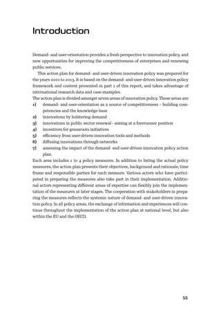 5455
Demand- and user-orientation provides a fresh perspective to innovation policy, and
new opportunities for improving the competitiveness of enterprises and renewing
public services.
This action plan for demand- and user-driven innovation policy was prepared for
the years 2010 to 2013. It is based on the demand- and user-driven innovation policy
framework and content presented in part 1 of this report, and takes advantage of
international research data and case examples.
The action plan is divided amongst seven areas of innovation policy. These areas are
1) demand- and user-orientation as a source of competitiveness – building com-
petencies and the knowledge base
2) innovations by bolstering demand
3) innovations in public sector renewal - aiming at a forerunner position
4) incentives for grassroots initiatives
5) eﬃciency from user-driven innovation tools and methods
6) diﬀusing innovations through networks
7) assessing the impact of the demand- and user-driven innovation policy action
plan.
Each area includes 1 to 4 policy measures. In addition to listing the actual policy
measures, the action plan presents their objectives, background and rationale, time
frame and responsible parties for each measure. Various actors who have partici-
pated in preparing the measures also take part in their implementation. Additio-
nal actors representing diﬀerent areas of expertise can ﬂexibly join the implemen-
tation of the measures at later stages. The cooperation with stakeholders in prepa-
ring the measures reﬂects the systemic nature of demand- and user-driven innova-
tion policy. In all policy areas, the exchange of information and experiences will con-
tinue throughout the implementation of the action plan at national level, but also
within the EU and the OECD.
 