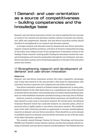 56
Demand- and user-driven innovation activity can only be exploited for the economy
or society if our research and education systems continue to provide new informa-
tion, skills and competencies. Demand- and user-driven innovation activity should
therefore be strengthened in our research and education systems.
A stronger research and education base for demand and user driven innovation
requires: research professor positions, activation of research communities focusing
on the policy area, taking account of new perspectives of innovation activity in the
funding of basic research, steering public funding for innovation towards the rene-
wal of enterprises and research communities through the use of demand- and user-
driven innovation activity, and a broad-based approach on the part of the education
system and citizens.
Demand- and user-driven innovation activity will create competitive advantages
only if long term research in the area provides a ﬁrm basis for organisations with
innovation activity to generate new competencies and utilise information.
User-driven innovation research in Finland remains dispersed and, in many parts,
relatively limited. On the other hand, there is no comprehensive view of the research
on demand-driven innovation, and currently, there are neither research professor posi-
tions nor well-established researcher networks focusing on the topic area in Finland.
However, research on demand- and user-driven innovation can beneﬁt from exis-
ting research in areas close to innovation research. For several years, the National
Consumer Research Centre has conducted research on consumer policy, which in
practical terms is highly similar to user-driven innovation research. The establish-
ment of the Aalto University provides an opportunity to increase interdisciplinary
research on demand- and user driven innovation. There should be an active attempt
to establish research on demand- and user-driven innovation as one of the key areas
of the Aalto University’s operation.
The recently created Strategic Centres for Science, Technology and Innovation
(SHOK) were founded to renew industry clusters, and they have already started car-
rying out demand- and user-driven research and development. The Flexible Services
 