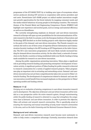 5657
programme of the ICT-SHOK TIVIT Oy is building new types of ecosystems where
service producers develop ICT services in cooperation with service providers and
end users. Forestcluster Ltd’s RAMI project on radical market innovations sought
new growth opportunities for the forest industry by mapping consumer needs and
the media-related behaviour of young people in developing countries. The research
themes of the Finnish Metal and Engineering Competence Cluster (FIMECC Ltd)
highlight user experience and societal goals, such as energy and material eﬃciency
as well as eco-friendliness.
The currently strengthening emphasis on demand- and user-driven innovation
research in Europe will open up new possibilities for the internationalisation of Fin-
nish research in the ﬁeld. In autumn 2008, the European Institute of Innovation and
Technology (EIT) decided on its ﬁrst funding projects with objectives highly similar
to the goals of the demand- and user-driven innovation. The Finnish research con-
sortium did well in one of three areas of expertise (Future Information and Commu-
nication Society), leading to the EIT locating an ICT Department at the Aalto Univer-
sity. The EU’s new innovation programmes will most likely include increased fun-
ding for demand-driven innovation activity. On the other hand, a network of resear-
chers in the Nordic countries is being established while new Nordic funding is being
made available for research on user-driven innovation.
Among the public organisations promoting innovation, Tekes plays a signiﬁcant
role in providing research funding and promoting enterprises’ development of inno-
vation activity. A signiﬁcant portion of Tekes funding for public research is directed
to research communities for a variety of applied research projects. Tekes program-
mes play an important role in activating and networking actors. Demand- and user-
driven innovation has not yet been comprehensively taken into account in Tekes’ cri-
teria for funding. The development of competencies related to demand- and user-dri-
ven innovation would beneﬁt from increased emphasis on this perspective in Tekes’
operating models and funding criteria.
Carrying out an evaluation of existing competences in user-driven innovation research
and its development. The objectives of demand- and user-driven innovation will be inclu-
ded as a new perspective within the entire research system, through mainstreaming,
whilst the public funding of research is directed in a way that strengthens the compe-
tence base of demand- and user-driven innovation. In order to promote this objective,
Tekes will activate and network research communities. This is speciﬁcally aimed at
ensuring the resourcing and mutual networking of early mover research communities
in the area, such as the Aalto University and the National Consumer Research Centre.
Demand- and user-driven innovation research must become more systematic in
order to help create a competitive advantage. Currently, innovation research does
 