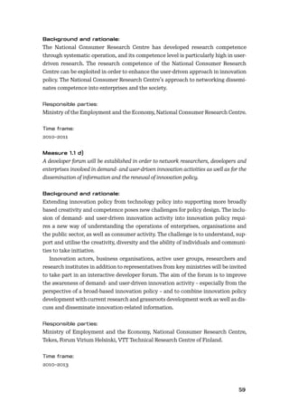 5859
The National Consumer Research Centre has developed research competence
through systematic operation, and its competence level is particularly high in user-
driven research. The research competence of the National Consumer Research
Centre can be exploited in order to enhance the user-driven approach in innovation
policy. The National Consumer Research Centre’s approach to networking dissemi-
nates competence into enterprises and the society.
Ministry of the Employment and the Economy, National Consumer Research Centre.
2010–2011
A developer forum will be established in order to network researchers, developers and
enterprises involved in demand- and user-driven innovation activities as well as for the
dissemination of information and the renewal of innovation policy.
Extending innovation policy from technology policy into supporting more broadly
based creativity and competence poses new challenges for policy design. The inclu-
sion of demand- and user-driven innovation activity into innovation policy requi-
res a new way of understanding the operations of enterprises, organisations and
the public sector, as well as consumer activity. The challenge is to understand, sup-
port and utilise the creativity, diversity and the ability of individuals and communi-
ties to take initiative.
Innovation actors, business organisations, active user groups, researchers and
research institutes in addition to representatives from key ministries will be invited
to take part in an interactive developer forum. The aim of the forum is to improve
the awareness of demand- and user-driven innovation activity – especially from the
perspective of a broad-based innovation policy – and to combine innovation policy
development with current research and grassroots development work as well as dis-
cuss and disseminate innovation-related information.
Ministry of Employment and the Economy, National Consumer Research Centre,
Tekes, Forum Virium Helsinki, VTT Technical Research Centre of Finland.
2010–2013
 
