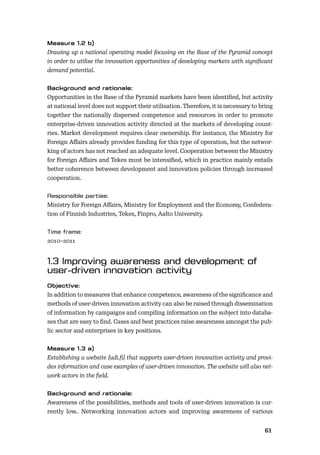 6061
Drawing up a national operating model focusing on the Base of the Pyramid concept
in order to utilise the innovation opportunities of developing markets with signiﬁcant
demand potential.
Opportunities in the Base of the Pyramid markets have been identiﬁed, but activity
at national level does not support their utilisation. Therefore, it is necessary to bring
together the nationally dispersed competence and resources in order to promote
enterprise-driven innovation activity directed at the markets of developing count-
ries. Market development requires clear ownership. For instance, the Ministry for
Foreign Aﬀairs already provides funding for this type of operation, but the networ-
king of actors has not reached an adequate level. Cooperation between the Ministry
for Foreign Aﬀairs and Tekes must be intensiﬁed, which in practice mainly entails
better coherence between development and innovation policies through increased
cooperation.
Ministry for Foreign Aﬀairs, Ministry for Employment and the Economy, Confedera-
tion of Finnish Industries, Tekes, Finpro, Aalto University.
2010–2011
In addition to measures that enhance competence, awareness of the signiﬁcance and
methods of user-driven innovation activity can also be raised through dissemination
of information by campaigns and compiling information on the subject into databa-
ses that are easy to ﬁnd. Cases and best practices raise awareness amongst the pub-
lic sector and enterprises in key positions.
Establishing a website (udi.ﬁ) that supports user-driven innovation activity and provi-
des information and case examples of user-driven innovation. The website will also net-
work actors in the ﬁeld.
Awareness of the possibilities, methods and tools of user-driven innovation is cur-
rently low.. Networking innovation actors and improving awareness of various
 