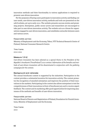 62
innovation methods and their functionality in various applications is required to
promote user-driven innovation.
For the purposes of having users participate in innovation activity and ﬁnding out
user needs, user-driven innovation activity, methods and tools are presented on the
udi.ﬁ website, set up in early 2010. The website presents success stories and promi-
sing projects. Enterprises, public sector actors and researchers are encouraged to
take part in user-driven innovation activity. The website acts as a forum for organi-
sations engaged in user-driven innovation, and establishes networks between users
and various actors.
Ministry of Employment and the Economy, Tekes, VTT Technical Research Centre of
Finland, National Consumer Research Centre.
2010–2011
User-driven innovation has been selected as a special theme in the President of the
Republic’s InnoSuomi (“InnoFinland”) 2010 contest. Information of the beneﬁts and met-
hods of user-driven innovation will be disseminated in conjunction with the publicity
campaigns for the contest.
The annual InnoSuomi contest is supported by the industries. Participation in the
contest provides a substantial incentive for innovation activity. The contest promo-
tes the recognition of awarded enterprises and improves the position of their inno-
vations in the markets. Participating in the contest also allows enterprises to test the
competitiveness of their innovations in front of InnoSuomi jury and to receive expert
feedback. The contest and its marketing oﬀer good opportunities for improving awa-
reness of the methods and beneﬁts of user-driven innovation.
National Board of Patents and Registration of Finland, Foundation for Finnish Inven-
tions, Ministry of Employment and the Economy.
2010
 