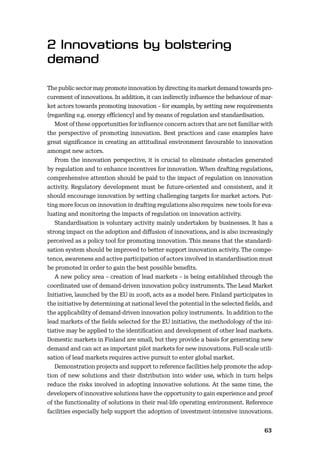 6263
The public sector may promote innovation by directing its market demand towards pro-
curement of innovations. In addition, it can indirectly inﬂuence the behaviour of mar-
ket actors towards promoting innovation – for example, by setting new requirements
(regarding e.g. energy eﬃciency) and by means of regulation and standardisation.
Most of these opportunities for inﬂuence concern actors that are not familiar with
the perspective of promoting innovation. Best practices and case examples have
great signiﬁcance in creating an attitudinal environment favourable to innovation
amongst new actors.
From the innovation perspective, it is crucial to eliminate obstacles generated
by regulation and to enhance incentives for innovation. When drafting regulations,
comprehensive attention should be paid to the impact of regulation on innovation
activity. Regulatory development must be future-oriented and consistent, and it
should encourage innovation by setting challenging targets for market actors. Put-
ting more focus on innovation in drafting regulations also requires new tools for eva-
luating and monitoring the impacts of regulation on innovation activity.
Standardisation is voluntary activity mainly undertaken by businesses. It has a
strong impact on the adoption and diﬀusion of innovations, and is also increasingly
perceived as a policy tool for promoting innovation. This means that the standardi-
sation system should be improved to better support innovation activity. The compe-
tence, awareness and active participation of actors involved in standardisation must
be promoted in order to gain the best possible beneﬁts.
A new policy area – creation of lead markets – is being established through the
coordinated use of demand-driven innovation policy instruments. The Lead Market
Initiative, launched by the EU in 2008, acts as a model here. Finland participates in
the initiative by determining at national level the potential in the selected ﬁelds, and
the applicability of demand-driven innovation policy instruments. In addition to the
lead markets of the ﬁelds selected for the EU initiative, the methodology of the ini-
tiative may be applied to the identiﬁcation and development of other lead markets.
Domestic markets in Finland are small, but they provide a basis for generating new
demand and can act as important pilot markets for new innovations. Full-scale utili-
sation of lead markets requires active pursuit to enter global market.
Demonstration projects and support to reference facilities help promote the adop-
tion of new solutions and their distribution into wider use, which in turn helps
reduce the risks involved in adopting innovative solutions. At the same time, the
developers of innovative solutions have the opportunity to gain experience and proof
of the functionality of solutions in their real-life operating environment. Reference
facilities especially help support the adoption of investment-intensive innovations.
 