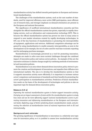 66
standardisation activity has shifted towards participation in European and interna-
tional standardisation.
The challenges of the standardisation system, such as the vast number of stan-
dards, need for improved eﬃciency, more active SME participation, more eﬃcient
use of research data, and stronger emphasis on demand-orientation are present in
the European and national discussions.
The signiﬁcance of unoﬃcial international standardisation consortia and fora
alongside the oﬃcial standardisation system has grown, especially in rapidly deve-
loping sectors, such as information and communication technology (ICT). This is
because the oﬃcial standardisation system has proven too slow in many areas to
respond to new market situations created by rapidly developing technologies. In
ICT, one of the key functions of standardisation is promoting the interoperability
of equipment, applications and services. Additional competitive advantage can be
gained by using standardisation to enable semantic interoperability, as seen in the
development of, for example, the set of codes used for real-time economic reporting
and for exchanging purchase messages.
Standardisation is increasingly perceived as a tool for promoting innovation.
Attempts are made to solve even more societal challenges through the combined
impact of innovation policy and various sector policies. An example of this are the
innovative solutions to climate change sought by combining methods of environmen-
tal and innovation policies.
Standardisation is an area where demand-driven innovation policy strives to pro-
mote the creation and development of innovations, and expedite their diﬀusion into
international markets. The aim is to develop the standardisation system so that
it supports innovation activity more eﬃciently. It is important to increase various
actors’ competence and awareness of standards and their beneﬁts by promoting the
actors’ participation in standardisation activities. Prediction of future standardisa-
tion needs on the basis of the development of technologies and policies is also an
important topic for demand-driven innovation policy.
Improving the national standardisation system to better support innovation activity.
Carrying out an impact assessment of state aid for the standardisation system to study
how state aid can be more eﬃciently support national standardisation actors in pro-
moting innovation and inﬂuencing standardisation at the European and internatio-
nal levels. Exploring ways of better predicting future standardisation needs, and pro-
moting the selection of standardisation items of national importance both in EU and
internationally.
The growing signiﬁcance of standardisation to innovation is a relatively new topic
area for innovation policy, so it is justiﬁed to assess how standardisation activity
 