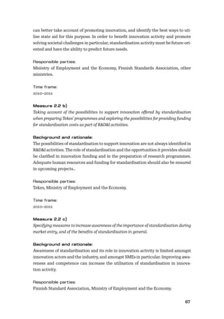 6667
can better take account of promoting innovation, and identify the best ways to uti-
lise state aid for this purpose. In order to beneﬁt innovation activity and promote
solving societal challenges in particular, standardisation activity must be future-ori-
ented and have the ability to predict future needs.
Ministry of Employment and the Economy, Finnish Standards Association, other
ministries.
2010–2011
Taking account of the possibilities to support innovation oﬀered by standardisation
when preparing Tekes’ programmes and exploring the possibilities for providing funding
for standardisation costs as part of R&D&I activities.
The possibilities of standardisation to support innovation are not always identiﬁed in
R&D&I activities. The role of standardisation and the opportunities it provides should
be clariﬁed in innovation funding and in the preparation of research programmes.
Adequate human resources and funding for standardisation should also be ensured
in upcoming projects..
Tekes, Ministry of Employment and the Economy.
2010–2011
Specifying measures to increase awareness of the importance of standardisation during
market entry, and of the beneﬁts of standardisation in general.
Awareness of standardisation and its role in innovation activity is limited amongst
innovation actors and the industry, and amongst SMEs in particular. Improving awa-
reness and competence can increase the utilisation of standardisation in innova-
tion activity.
Finnish Standard Association, Ministry of Employment and the Economy.
 