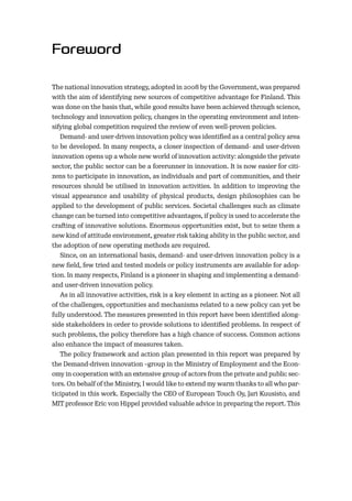 The national innovation strategy, adopted in 2008 by the Government, was prepared
with the aim of identifying new sources of competitive advantage for Finland. This
was done on the basis that, while good results have been achieved through science,
technology and innovation policy, changes in the operating environment and inten-
sifying global competition required the review of even well-proven policies.
Demand- and user-driven innovation policy was identiﬁed as a central policy area
to be developed. In many respects, a closer inspection of demand- and user-driven
innovation opens up a whole new world of innovation activity: alongside the private
sector, the public sector can be a forerunner in innovation. It is now easier for citi-
zens to participate in innovation, as individuals and part of communities, and their
resources should be utilised in innovation activities. In addition to improving the
visual appearance and usability of physical products, design philosophies can be
applied to the development of public services. Societal challenges such as climate
change can be turned into competitive advantages, if policy is used to accelerate the
crafting of innovative solutions. Enormous opportunities exist, but to seize them a
new kind of attitude environment, greater risk taking ability in the public sector, and
the adoption of new operating methods are required.
Since, on an international basis, demand- and user-driven innovation policy is a
new ﬁeld, few tried and tested models or policy instruments are available for adop-
tion. In many respects, Finland is a pioneer in shaping and implementing a demand-
and user-driven innovation policy.
As in all innovative activities, risk is a key element in acting as a pioneer. Not all
of the challenges, opportunities and mechanisms related to a new policy can yet be
fully understood. The measures presented in this report have been identiﬁed along-
side stakeholders in order to provide solutions to identiﬁed problems. In respect of
such problems, the policy therefore has a high chance of success. Common actions
also enhance the impact of measures taken.
The policy framework and action plan presented in this report was prepared by
the Demand-driven innovation –group in the Ministry of Employment and the Econ-
omy in cooperation with an extensive group of actors from the private and public sec-
tors. On behalf of the Ministry, I would like to extend my warm thanks to all who par-
ticipated in this work. Especially the CEO of European Touch Oy, Jari Kuusisto, and
MIT professor Eric von Hippel provided valuable advice in preparing the report. This
 