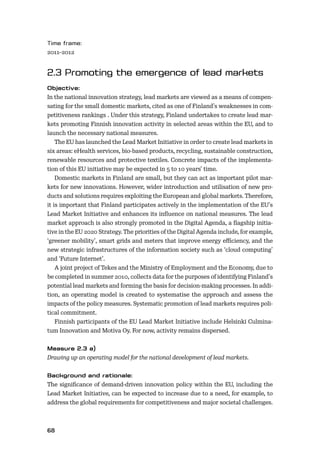 68
2011–2012
In the national innovation strategy, lead markets are viewed as a means of compen-
sating for the small domestic markets, cited as one of Finland’s weaknesses in com-
petitiveness rankings . Under this strategy, Finland undertakes to create lead mar-
kets promoting Finnish innovation activity in selected areas within the EU, and to
launch the necessary national measures.
The EU has launched the Lead Market Initiative in order to create lead markets in
six areas: eHealth services, bio-based products, recycling, sustainable construction,
renewable resources and protective textiles. Concrete impacts of the implementa-
tion of this EU initiative may be expected in 5 to 10 years’ time.
Domestic markets in Finland are small, but they can act as important pilot mar-
kets for new innovations. However, wider introduction and utilisation of new pro-
ducts and solutions requires exploiting the European and global markets. Therefore,
it is important that Finland participates actively in the implementation of the EU’s
Lead Market Initiative and enhances its inﬂuence on national measures. The lead
market approach is also strongly promoted in the Digital Agenda, a ﬂagship initia-
tive in the EU 2020 Strategy. The priorities of the Digital Agenda include, for example,
‘greener mobility’, smart grids and meters that improve energy eﬃciency, and the
new strategic infrastructures of the information society such as ‘cloud computing’
and ‘Future Internet’.
A joint project of Tekes and the Ministry of Employment and the Economy, due to
be completed in summer 2010, collects data for the purposes of identifying Finland’s
potential lead markets and forming the basis for decision-making processes. In addi-
tion, an operating model is created to systematise the approach and assess the
impacts of the policy measures. Systematic promotion of lead markets requires poli-
tical commitment.
Finnish participants of the EU Lead Market Initiative include Helsinki Culmina-
tum Innovation and Motiva Oy. For now, activity remains dispersed.
Drawing up an operating model for the national development of lead markets.
The signiﬁcance of demand-driven innovation policy within the EU, including the
Lead Market Initiative, can be expected to increase due to a need, for example, to
address the global requirements for competitiveness and major societal challenges.
 