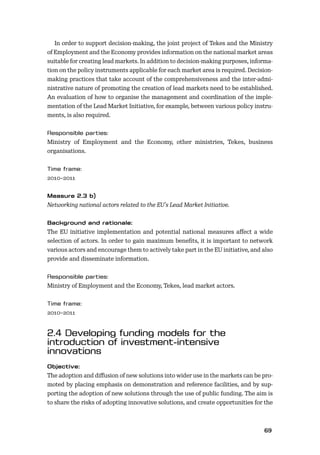 6869
In order to support decision-making, the joint project of Tekes and the Ministry
of Employment and the Economy provides information on the national market areas
suitable for creating lead markets. In addition to decision-making purposes, informa-
tion on the policy instruments applicable for each market area is required. Decision-
making practices that take account of the comprehensiveness and the inter-admi-
nistrative nature of promoting the creation of lead markets need to be established.
An evaluation of how to organise the management and coordination of the imple-
mentation of the Lead Market Initiative, for example, between various policy instru-
ments, is also required.
Ministry of Employment and the Economy, other ministries, Tekes, business
organisations.
2010–2011
Networking national actors related to the EU’s Lead Market Initiative.
The EU initiative implementation and potential national measures aﬀect a wide
selection of actors. In order to gain maximum beneﬁts, it is important to network
various actors and encourage them to actively take part in the EU initiative, and also
provide and disseminate information.
Ministry of Employment and the Economy, Tekes, lead market actors.
2010–2011
The adoption and diﬀusion of new solutions into wider use in the markets can be pro-
moted by placing emphasis on demonstration and reference facilities, and by sup-
porting the adoption of new solutions through the use of public funding. The aim is
to share the risks of adopting innovative solutions, and create opportunities for the
 