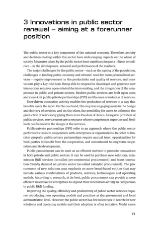 7071
The public sector is a key component of the national economy. Therefore, activity
and decision-making within the sector have wide-ranging impacts on the whole of
society. Measures taken by the public sector have signiﬁcant impacts – direct or indi-
rect – on the development, renewal and performance of the markets.
The major challenges for the public sector – such as the ageing of the population,
challenges in funding public economy and citizens’ need for more personalised ser-
vices – require improvement in the productivity and quality of services, and inno-
vations play a key role here. Being able to respond to challenges and generate new
innovations requires open-minded decision-making, and the integration of the com-
petence in public and private sectors. Modern public services are built upon open
and close-knit public-private partnerships (PPP) and the user-orientation of services.
User-driven innovation activity enables the production of services in a way that
beneﬁts users the most. On the one hand, this requires engaging users in the design
and delivery of services, and on the other, the possibility for users to inﬂuence the
production of services by giving them more freedom of choice. Alongside providers of
public services, service users are a resource whose competence, expertise and feed-
back can be used in the design of the services.
Public-private partnerships (PPP) refer to an approach where the public sector
performs its tasks in cooperation with enterprises or organisations. In order to fun-
ction properly, public-private partnerships require mutual trust, opportunities for
both parties to beneﬁt from the cooperation, and commitment to long-term coope-
ration and its development.
Public procurement can be used as an eﬃcient method to promote innovations
in both private and public sectors. It can be used to purchase new solutions, com-
mission R&D services (so-called pre-commercial procurement) and boost innova-
tion-friendly demand on private sector (so-called catalytic procurement). The pro-
curement of new solutions puts emphasis on more broad-based entities that may
include various combinations of products, services, technologies and operating
models. According to research, at its best, public procurement can provide a more
eﬃcient incentive for enterprises to expand their innovation activity in comparison
to public R&D funding.
Improving the quality, eﬃciency and productivity of public sector services requi-
res introducing new operating models and practices at the government and local
administration level. However, the public sector has few incentives to search for new
solutions and operating models and their adoption is often tentative. Model cases
 