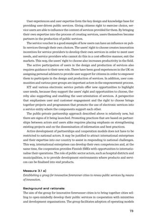 7273
User experiences and user expertise form the key design and knowledge base for
providing user-driven public services. Giving citizens right to exercise choice, ser-
vice users are able to inﬂuence the content of services provided for them. By bringing
their own expertise into the process of creating services, users themselves become
partners in the production of public services.
The service voucher is a good example of how users can have an inﬂuence on pub-
lic services through their own choices. The users’ right to choose creates innovation
incentives for service providers to develop their own services in order to meet user
needs, and service providers who cannot do this in a cost-eﬀective manner, exit the
markets. This way, the users’ right to choose also increases productivity in the ﬁeld.
The active participation of users in the design and production of services also
requires guidance to their new role. There have been good experiences in the UK on
assigning personal advisers to provide user support for citizens in order to empower
them to participate in the design and production of services. In addition, user com-
munities and various peer groups are important actors in the empowerment process.
ICT and various electronic service portals oﬀer new opportunities to highlight
user needs, because they support the users’ right and opportunities to choose, the-
reby also supporting and enabling the user-orientation of services. A perspective
that emphasises user and customer engagement and the right to choose brings
together projects and programmes that promote the use of electronic services into
a service entity where the components support each other.
The public-private partnership approach described above is relatively new, but
there are signs of it being launched. Promoting practices that are based on partner-
ships between actors and users alike requires placing emphasis on strengthening
existing projects and on the dissemination of information and best practices.
Active development of partnerships and cooperation models does not have to be
restricted to national actors. It may be justiﬁed to attract international enterprises
and their expertise into our country to assist in responding to national challenges.
This way, international enterprises can develop their own competencies and, at the
same time, the cooperation provides Finnish SMEs with opportunities to internatio-
nalise their operations. The role of public sector actors, such as hospital districts and
municipalities, is to provide development environments where products and servi-
ces can be ﬁnalised into end products.
Establishing a group for innovative forerunner cities to renew public services by means
of innovation.
The aim of the group for innovative forerunner cities is to bring together cities wil-
ling to open-mindedly develop their public services in cooperation with ministries
and development organisations. The group facilitates adoption of operating models
 