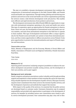 7475
The aim is to establish a dynamic development environment that combines the
competencies of international enterprises in the ﬁeld, Finnish SMEs, and Finnish
social and health care organisations. Through testing, piloting and introducing new
products and services in the social and health care service organisations producing
the services creates a link between development work and practice. This enables
more eﬃcient and rapid introduction of new products and services.
The development environment also oﬀers Finnish SMEs the opportunity to coope-
rate with international enterprises operating in the social and health care sector.
This type of cooperation opens up opportunities for Finnish enterprises to observe,
from a front row seat, the development of international social and health care ser-
vice markets, and learn from international enterprises in the ﬁeld how to operate
in these markets. This type of development environment oﬀers a unique opportu-
nity for the Finnish social and health care system to learn from international prac-
tices, and thus creates opportunities to diﬀuse new practices across Finland. It also
gives opportunities to promote the internationalisation and export of Finnish exper-
tise and innovations.
Tekes, Ministry of Employment and the Economy, Ministry of Social Aﬀairs and
Health, Association of Finnish Local and Regional Authorities, Finnish Innovation
Fund Sitra.
2010–2011
Improving patient associations’ and family caregivers’ possibilities to inﬂuence the user-
driven development and provision of public nursing services, and the development of
their own activities, such as peer support.
Family caregivers and patient associations conduct valuable work through providing
support and inspiration to their members in their everyday life, and at the same time,
bring valuable expertise into the development of public services. This type of activity
requires closer commitment from these actors in the renewal of public services, and
the development of practices and methods that support this renewal.
With respect to the quality of the services, it is essential that the public services
are developed based on customer needs. Customers themselves may be assigned
responsibility and provided with opportunities to participate in the development of
services, for example, by including various user communities more closely in pub-
lic service development processes. User communities may play a key role in iden-
 