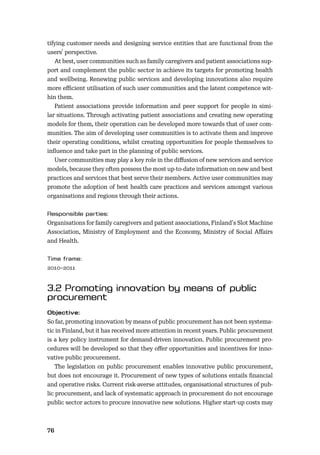 76
tifying customer needs and designing service entities that are functional from the
users’ perspective.
At best, user communities such as family caregivers and patient associations sup-
port and complement the public sector in achieve its targets for promoting health
and wellbeing. Renewing public services and developing innovations also require
more eﬃcient utilisation of such user communities and the latent competence wit-
hin them.
Patient associations provide information and peer support for people in simi-
lar situations. Through activating patient associations and creating new operating
models for them, their operation can be developed more towards that of user com-
munities. The aim of developing user communities is to activate them and improve
their operating conditions, whilst creating opportunities for people themselves to
inﬂuence and take part in the planning of public services.
User communities may play a key role in the diﬀusion of new services and service
models, because they often possess the most up-to-date information on new and best
practices and services that best serve their members. Active user communities may
promote the adoption of best health care practices and services amongst various
organisations and regions through their actions.
Organisations for family caregivers and patient associations, Finland’s Slot Machine
Association, Ministry of Employment and the Economy, Ministry of Social Aﬀairs
and Health.
2010–2011
So far, promoting innovation by means of public procurement has not been systema-
tic in Finland, but it has received more attention in recent years. Public procurement
is a key policy instrument for demand-driven innovation. Public procurement pro-
cedures will be developed so that they oﬀer opportunities and incentives for inno-
vative public procurement.
The legislation on public procurement enables innovative public procurement,
but does not encourage it. Procurement of new types of solutions entails ﬁnancial
and operative risks. Current risk-averse attitudes, organisational structures of pub-
lic procurement, and lack of systematic approach in procurement do not encourage
public sector actors to procure innovative new solutions. Higher start-up costs may
 