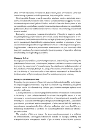 7677
often prevent innovative procurement. Furthermore, most procurement units lack
the necessary expertise in drafting complex, long-term public contracts.
Steering public demand towards innovative solutions requires a strategic appro-
ach to procurement procedures and political and administrative support. The com-
mitment of organisations’ political leaders and oﬃcials to the development of pro-
curement is an essential prerequisite for promoting innovation procurement in the
public sector. Financial and human resources dedicated for developing procurement
are also needed.
Innovation procurement requires determination of long-term strategic needs,
long-term planning of procurement procedures, clearly deﬁned organisation of pro-
curement and division of responsibilities, and a progressive and professional appro-
ach to procurement. In addition to proper advance planning, procurement of inno-
vative solutions requires knowledge of the markets and technological development.
Suppliers need to know the procurement procedures in use, and to actively oﬀer
innovative solutions. New opportunities for the procurement of innovative solutions
are oﬀered by public-private partnerships.
Developing central and local government procurement, and methods for promoting the
procurement of innovations. Launching trial projects in collaboration with various actors
to promote the procurement of innovations and the establishment and dissemination of
best practices, for example, through the group for innovative forerunner cities. Together
with the Ministry of Finance and other actors, concrete measures will be devised for the
implementation of the innovation section of the state’s procurement strategy.
Promoting the procurement of innovative, new solutions in the public sector requi-
res organising procurement in a way that enables not only determining long-term
strategic needs, but also deﬁning relevant procurement concepts together with
suppliers and users.
A more permissive and encouraging environment for procurement of innovations
is necessary in order to boost demand for innovations on public sector. It is also
necessary to support procurement and adoption of innovations, and recognise and
reward good achievements throughout the procurement organisation. Authorities’
procurement procedures require development of eﬀective methods for identifying,
assessing and managing risks. Life cycle costs and actual total costs should be sys-
tematically incorporated as the basis for calculating the most ﬁnancially advanta-
geous contracts.
The objective of the new strategy for government procurement is to enhance
its professionalism. The suggested measures include, for example, clarifying and
strengthening the management model of procurement, enhancing the systema-
 