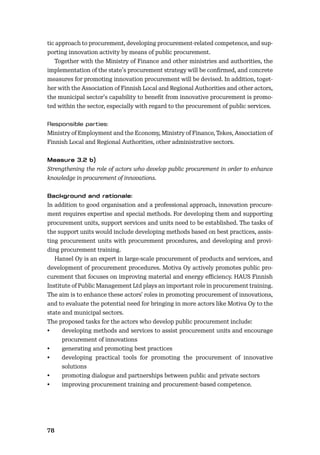 78
tic approach to procurement, developing procurement-related competence, and sup-
porting innovation activity by means of public procurement.
Together with the Ministry of Finance and other ministries and authorities, the
implementation of the state’s procurement strategy will be conﬁrmed, and concrete
measures for promoting innovation procurement will be devised. In addition, toget-
her with the Association of Finnish Local and Regional Authorities and other actors,
the municipal sector’s capability to beneﬁt from innovative procurement is promo-
ted within the sector, especially with regard to the procurement of public services.
Ministry of Employment and the Economy, Ministry of Finance, Tekes, Association of
Finnish Local and Regional Authorities, other administrative sectors.
Strengthening the role of actors who develop public procurement in order to enhance
knowledge in procurement of innovations.
In addition to good organisation and a professional approach, innovation procure-
ment requires expertise and special methods. For developing them and supporting
procurement units, support services and units need to be established. The tasks of
the support units would include developing methods based on best practices, assis-
ting procurement units with procurement procedures, and developing and provi-
ding procurement training.
Hansel Oy is an expert in large-scale procurement of products and services, and
development of procurement procedures. Motiva Oy actively promotes public pro-
curement that focuses on improving material and energy eﬃciency. HAUS Finnish
Institute of Public Management Ltd plays an important role in procurement training.
The aim is to enhance these actors’ roles in promoting procurement of innovations,
and to evaluate the potential need for bringing in more actors like Motiva Oy to the
state and municipal sectors.
The proposed tasks for the actors who develop public procurement include:
• developing methods and services to assist procurement units and encourage
procurement of innovations
• generating and promoting best practices
• developing practical tools for promoting the procurement of innovative
solutions
• promoting dialogue and partnerships between public and private sectors
• improving procurement training and procurement-based competence.
 
