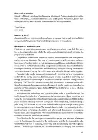 7879
Ministry of Employment and the Economy, Ministry of Finance, ministries, institu-
tions, authorities, Association of Finnish Local and Regional Authorities, Tekes, Han-
sel Oy, Motiva Oy, HAUS Finnish Institute of Public Management Ltd.
2010–2013
Examining diﬀerent incentive models and ways to manage risk, as well as possibilities
to implement them, in order to promote the procurement of innovations.
Public sector innovation procurement must be supported and rewarded. This app-
lies to the organisation as a whole, the units conducting procurement work and the
people who work there.
Competence and ﬁnancial incentives need to be developed for risk management
and encouraging risk-taking. Working in close cooperation with customers and supp-
liers is one of the key factors in risk management. Additional methods are still nee-
ded in order to partially or completely compensate the ﬁnancial risks related to inno-
vation procurement. Such methods include funding the higher start-up costs of inno-
vative solutions and having the public sector share the the risks with the supplier.
Financial risks can be managed, for example, by covering parts of procurement
costs with the saving achieved. For instance, in projects targeted at improving the
energy performance of buildings in accordance with the so-called Energy Service
Company (ESCO) model,customers cover their investments in energy saving solu-
tions from decreased energy costs in the long run. A similar model can be applied to
material service companies’ projects (the MASCO model) targeted at more eﬃcient
use of raw materials.
Management of technology- and operation-based risks is possible through the
multi-phased introduction of pre-commercial procurement. Some countries are
using the operating model of the Small Business Research Initiative (SBRI). Its ﬁrst
phase includes selecting suppliers through an open competition, commissioning a
pilot study that is limited to 6 months, and then selecting the most promising plans
to go through to the next phase. The second phase includes continuing the develop-
ment work and performing a feasibility test, after which decisions on procurement
will be made. Close cooperation between customers and the developer of the inno-
vation increases the probability to succeed.
Tekes’ funding for the public procurement of innovative, new solutions is between
25–75 %. Funding may be granted to the public sector and the developer of the solu-
tion for the purposes of planning, developing and implementing innovation procu-
rement. The funding is intended for the development of challenging new solutions
 