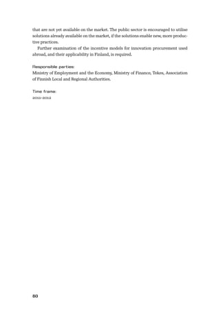 80
that are not yet available on the market. The public sector is encouraged to utilise
solutions already available on the market, if the solutions enable new, more produc-
tive practices.
Further examination of the incentive models for innovation procurement used
abroad, and their applicability in Finland, is required.
Ministry of Employment and the Economy, Ministry of Finance, Tekes, Association
of Finnish Local and Regional Authorities.
2011–2012
 