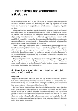 8081
Broad-based innovation policy strives to broaden the traditional areas of innovation
activity to the whole economy and the society. One of the key objectives is to allow
users and citizens even more opportunities to inﬂuence the development of public
services.
Citizens’ grassroots initiatives may prove to be a signiﬁcant factor in renewing
operating models and services of general interest. In light of international examp-
les, citizens, third sector actors and enterprises are both interested in and capable
of generating innovative services and solutions, if opportunities and tools are made
available for them. However, so far, the service providers’ insuﬃcient readiness to
open up and use the innovation activity of external parties to their advantage has
created a bottleneck hindering this type of progress.
Thanks to the rapid development of the IT infrastructure, opening up public sec-
tor information for public reuse has proven an excellent way of providing opportu-
nities for single users, user groups and enterprises to generate innovations. Data
collected by the public sector may be used as raw material in the development of a
variety of applications and services. This is turning out to be an important new area
of innovation activity.
Empowering citizens with a right to choose their service provider may help speed
up the development and renewal of public services. In addition, the public sector
could include citizens in the development of public services, because it enhances
the beneﬁts citizens gain from these services.
The public sector collects, produces, maintains and reﬁnes a wide range of informa-
tion for the purposes of its operation. However, in addition to administrative use,
this information may also be used, as such or in a processed form, for a multitude of
innovative purposes, both commercial and non-proﬁt.
Recently, several countries have created political guidelines in order to promote
the utilisation and further processing of public sector information. Access to infor-
mation is improved by allowing citizens to utilise the public sector raw data, and to
provide online services for their use via computers and wireless terminals. The terms
of use and pricing policy related to information produced and compiled by the pub-
lic sector have been amended in several countries to encourage the comprehensive
use of public sector information.
 